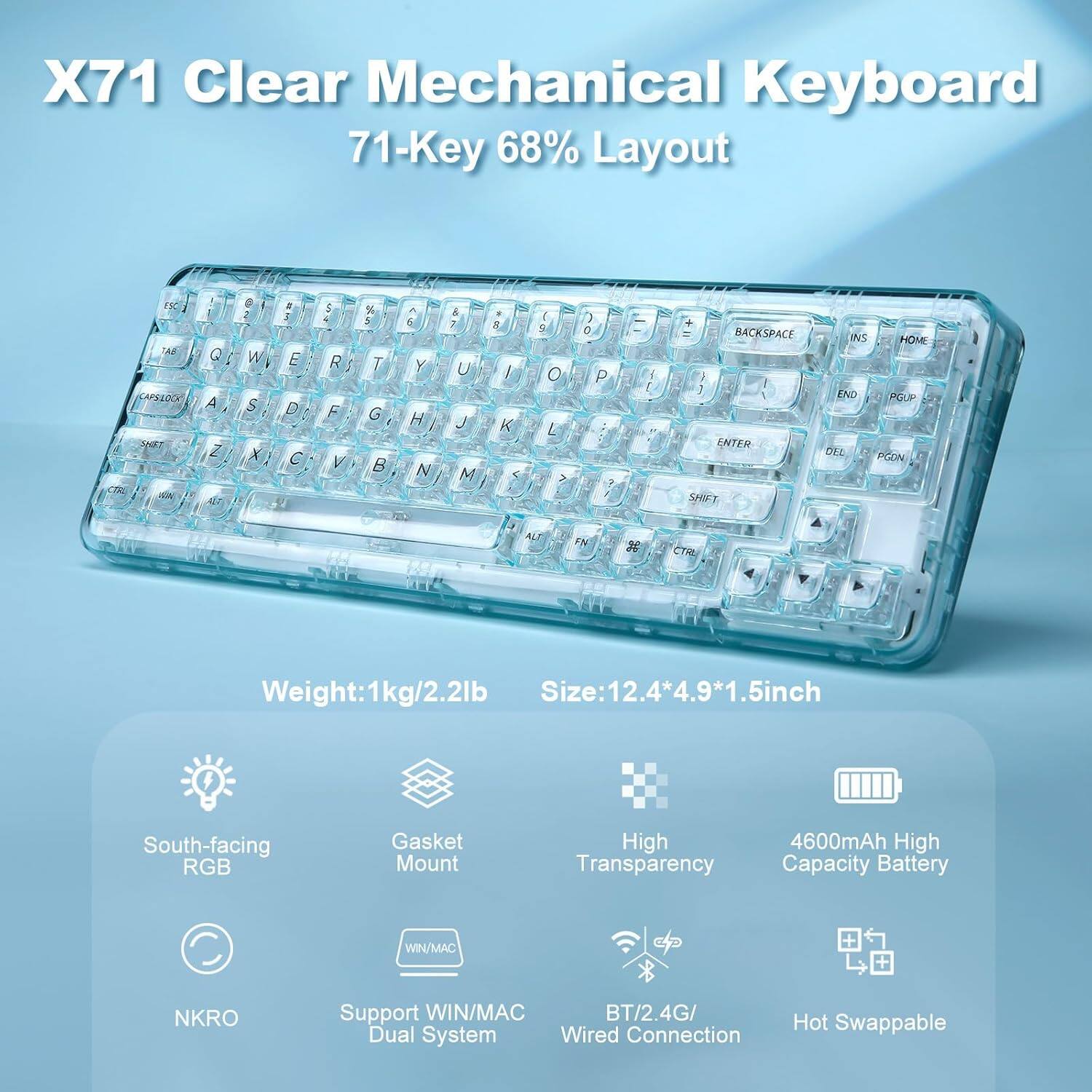 X71 Clear Mechanical Keyboard  
71-Key 68% Layout  

Weight: 1kg/2.2lb  
Size: 12.4*4.9*1.5 inch  

Features:  
- South-facing RGB  
- Gasket Mount  
- High Transparency  
- 4600mAh High Capacity Battery  
- NKRO  
- Support WIN/MAC Dual System  
- BT/2.4G/Wired Connection  
- Hot Swappable  

Key Layout:  
Q W E R T Y U I O P  
A S D F G H J K L  
Z X C V B N M , . /  
CAPSLOCK SHIFT ALT CTRL  
BACKSPACE INS HOME END PGDN DEL PGUP  
1 2 3 4 5 6 7 8 9 0