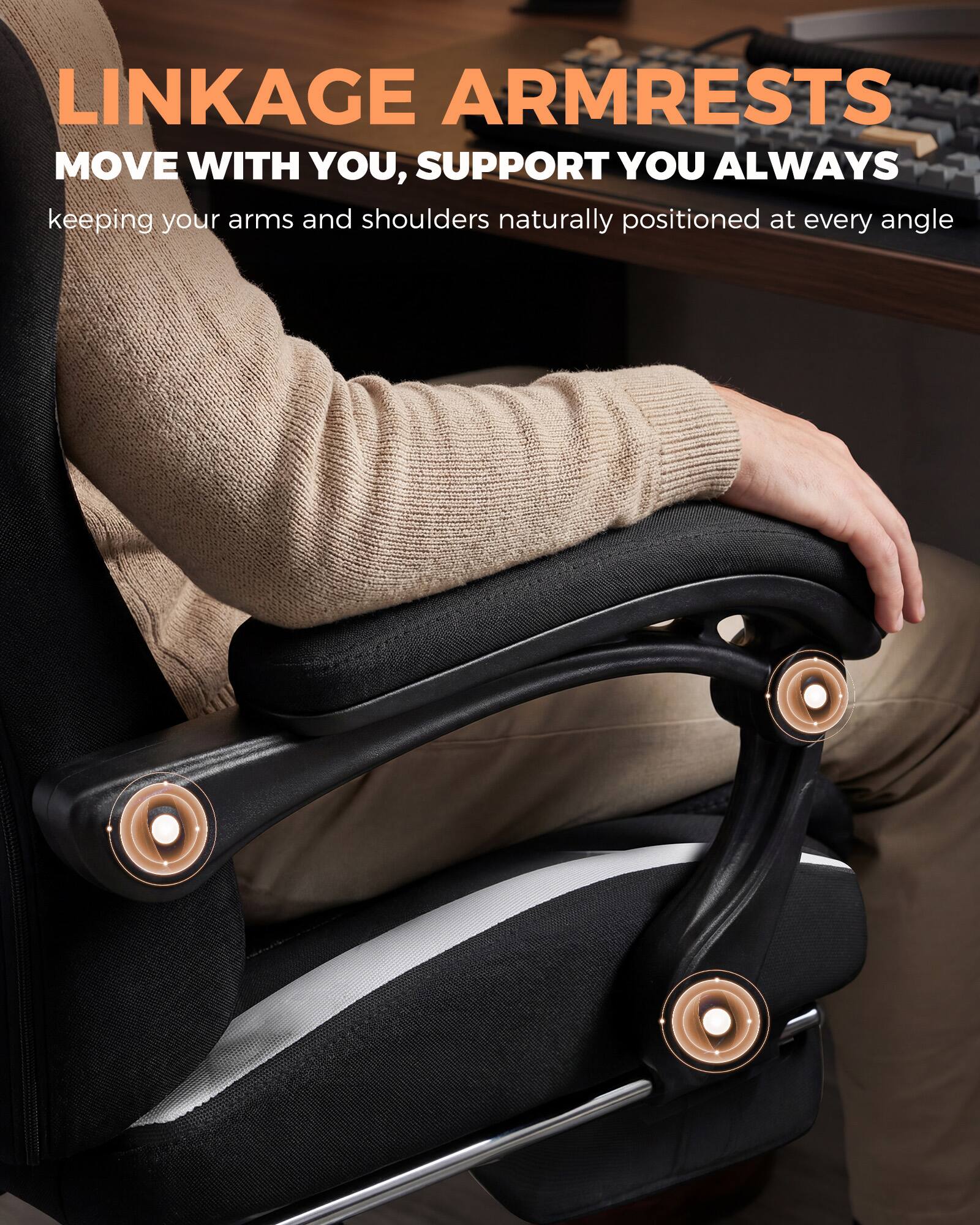 LINKAGE ARMRESTS  
MOVE WITH YOU, SUPPORT YOU ALWAYS  
keeping your arms and shoulders naturally positioned at every angle
