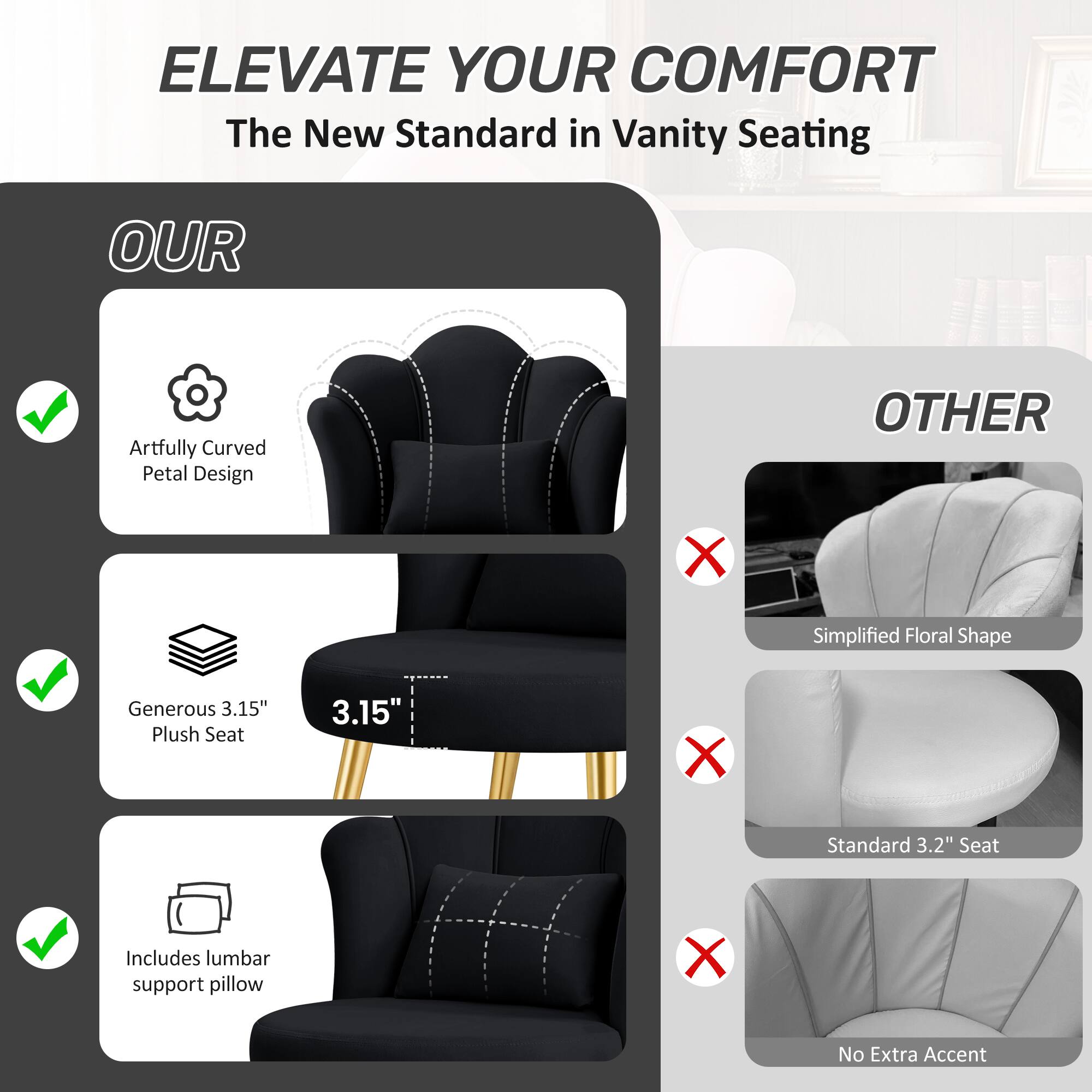 ELEVATE YOUR COMFORT  
The New Standard in Vanity Seating

OUR  
- Artfully Curved Petal Design  
- Generous 3.15" Plush Seat  
- Includes lumbar support pillow

OTHER  
- Simplified Floral Shape  
- Standard 3.2" Seat  
- No Extra Accent