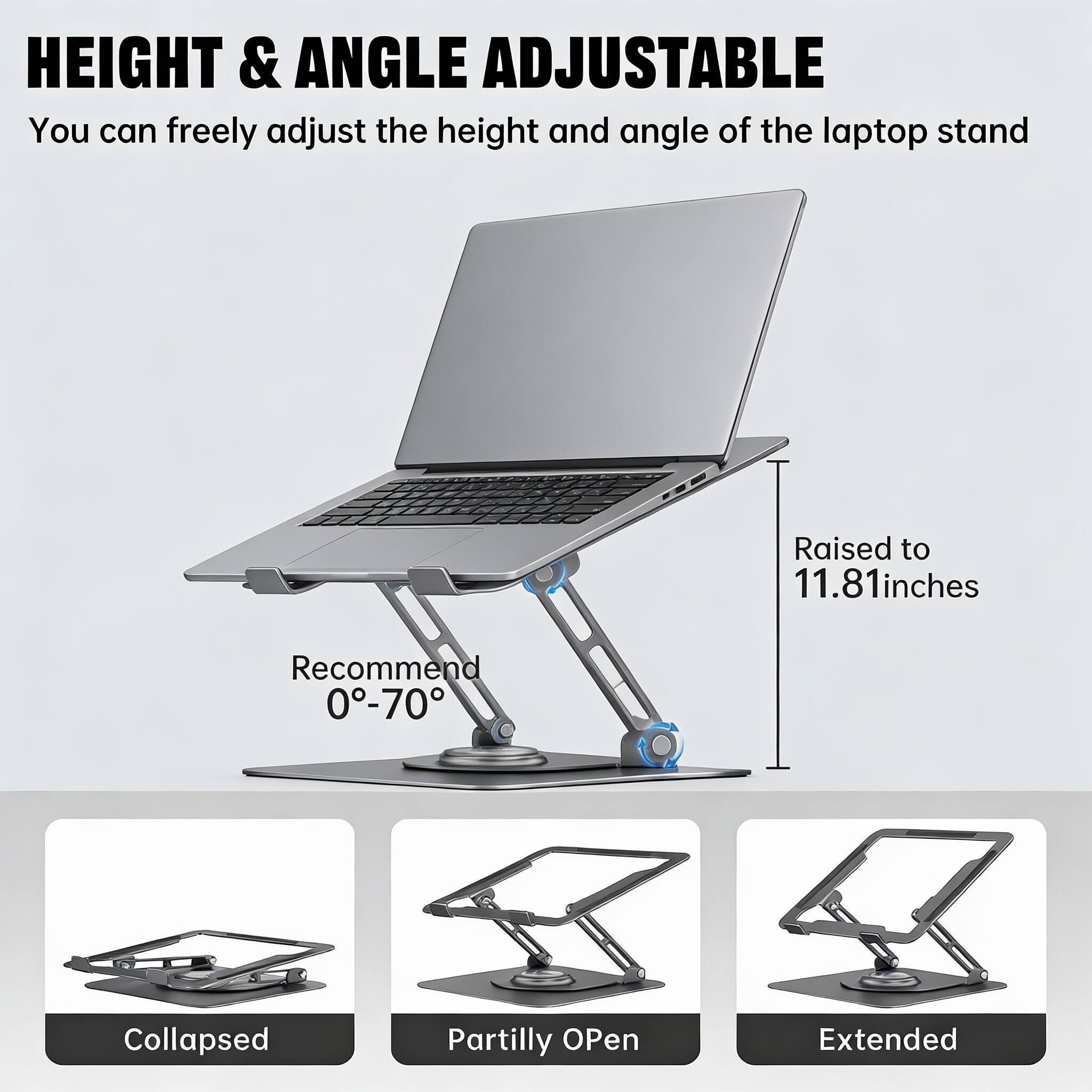 HEIGHT & ANGLE ADJUSTABLE  
You can freely adjust the height and angle of the laptop stand  

Raised to 11.81 inches  
Recommend 0°-70°  

Collapsed  
Partially Open  
Extended