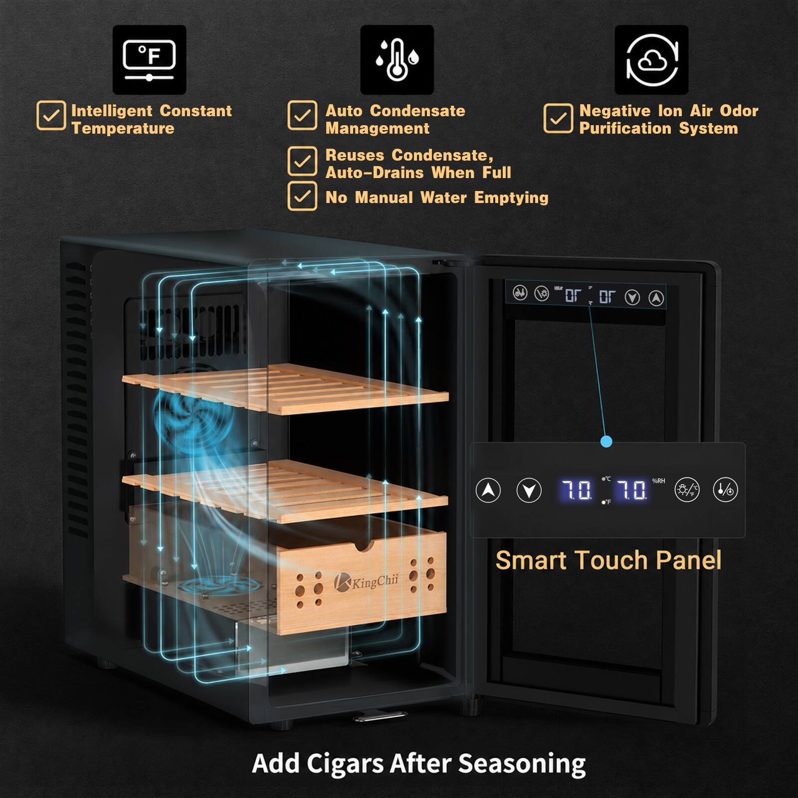 Intelligent Constant Temperature
Auto Condensate Negative Ion Air Odor Management Purification System
Reuses Condensate, Auto-Drains When Full No Manual Water Emptying

1/6
KingChii
Smart Touch Panel
Add Cigars After Seasoning