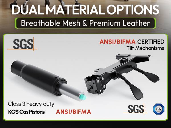 DUAL MATERIAL OPTIONS  
Breathable Mesh & Premium Leather  

SGS  

ANSI/BIFMA CERTIFIED  
Tilt Mechanisms  

Class 3 heavy duty  
KGS Cas Pistons  

ANSI/BIFMA  

SGS  

TUV SUD