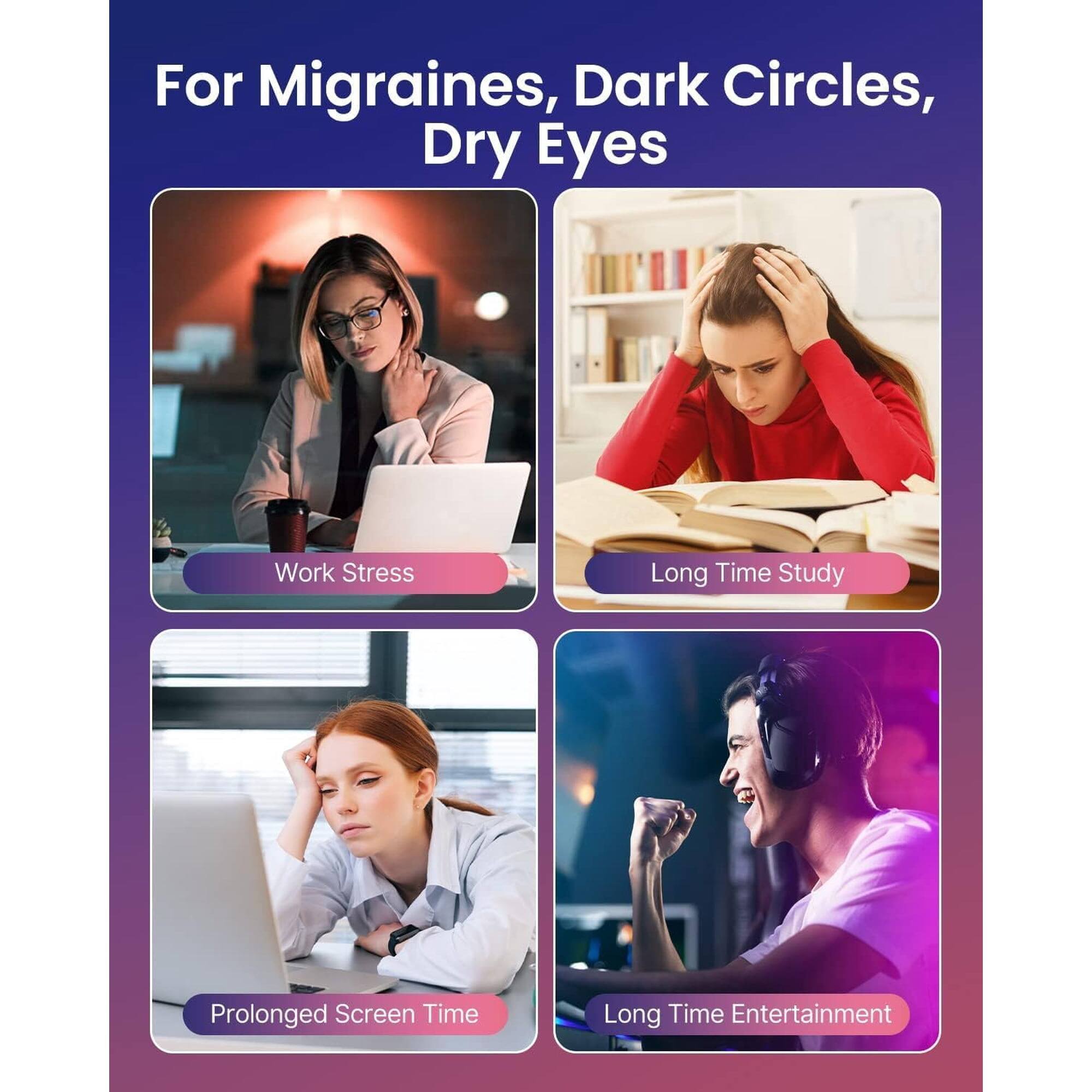 For Migraines, Dark Circles, Dry Eyes

- Work Stress
- Long Time Study
- Prolonged Screen Time
- Long Time Entertainment