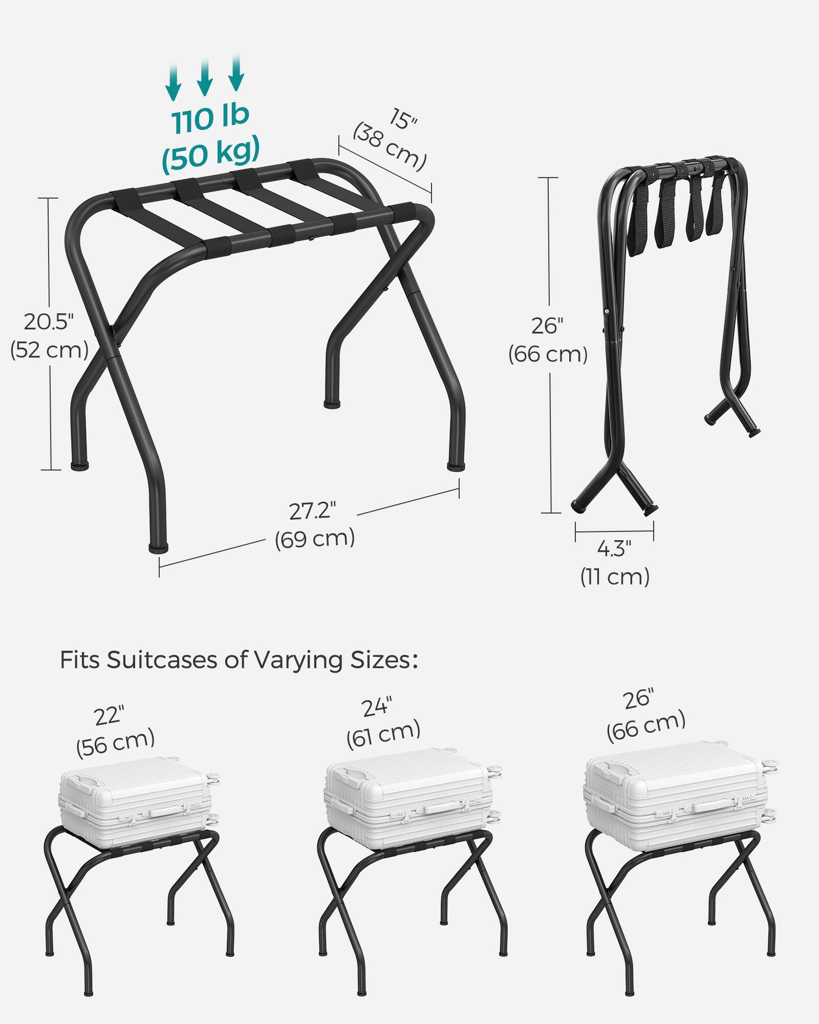 110 lb (50 kg)  
(38 15" cm)  
20.5" (52 cm)  
26" (66 cm)  
27.2" (69 cm)  
4.3" (11 cm)  

Fits Suitcases of Varying Sizes:  
22" (56 cm)  
24" (61 cm)  
26" (66 cm)
