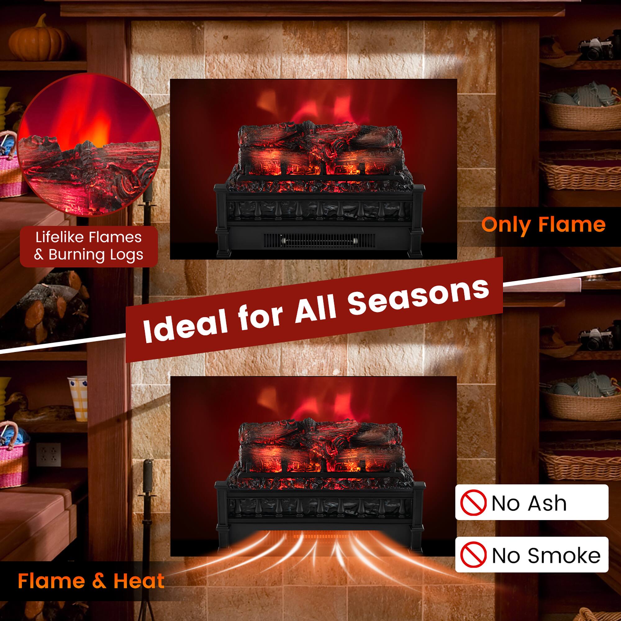 - Lifelike Flames & Burning Logs
- Only Flame
- Ideal for All Seasons
- Flame & Heat
- No Ash
- No Smoke