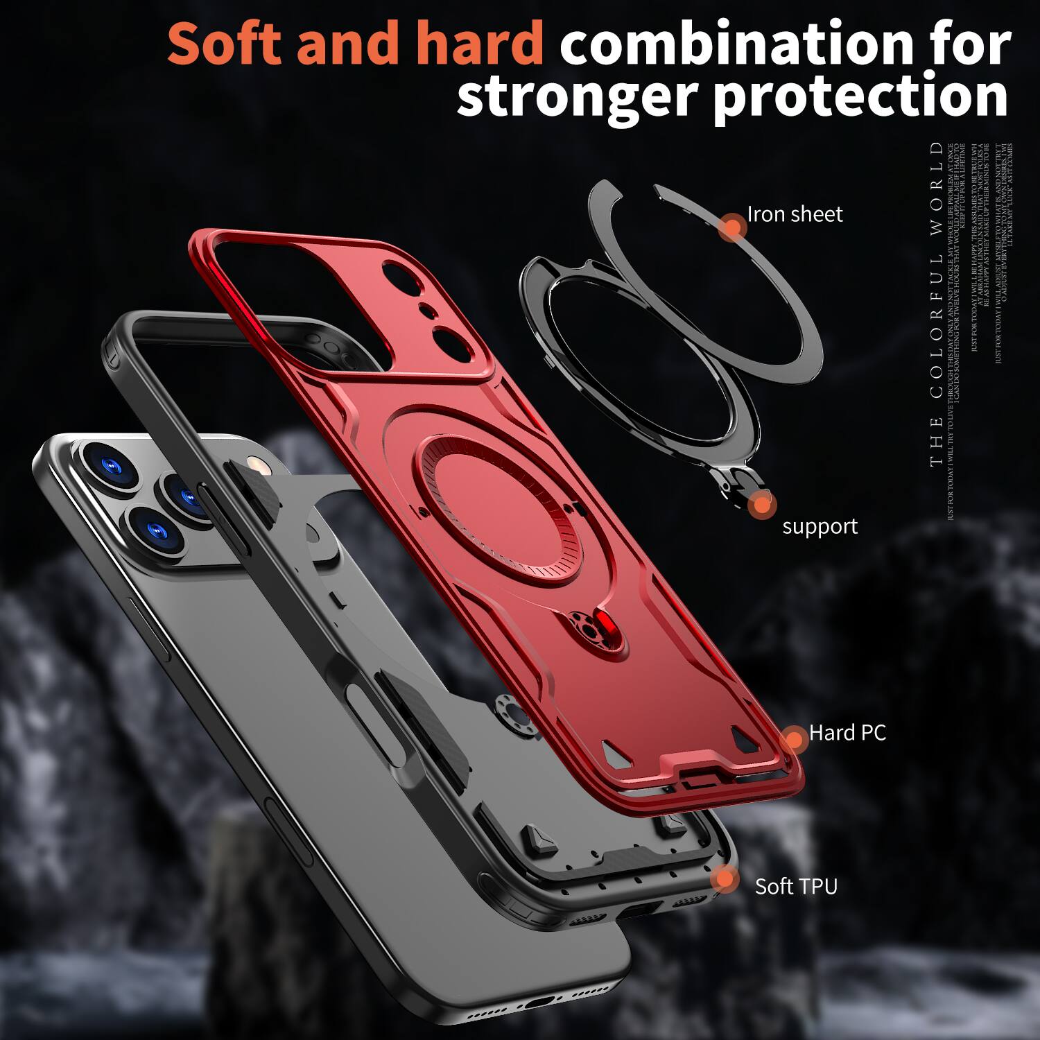Soft and hard combination for stronger protection

Iron sheet

Hard PC

Soft TPU

THE COLORFUL WORLD

support