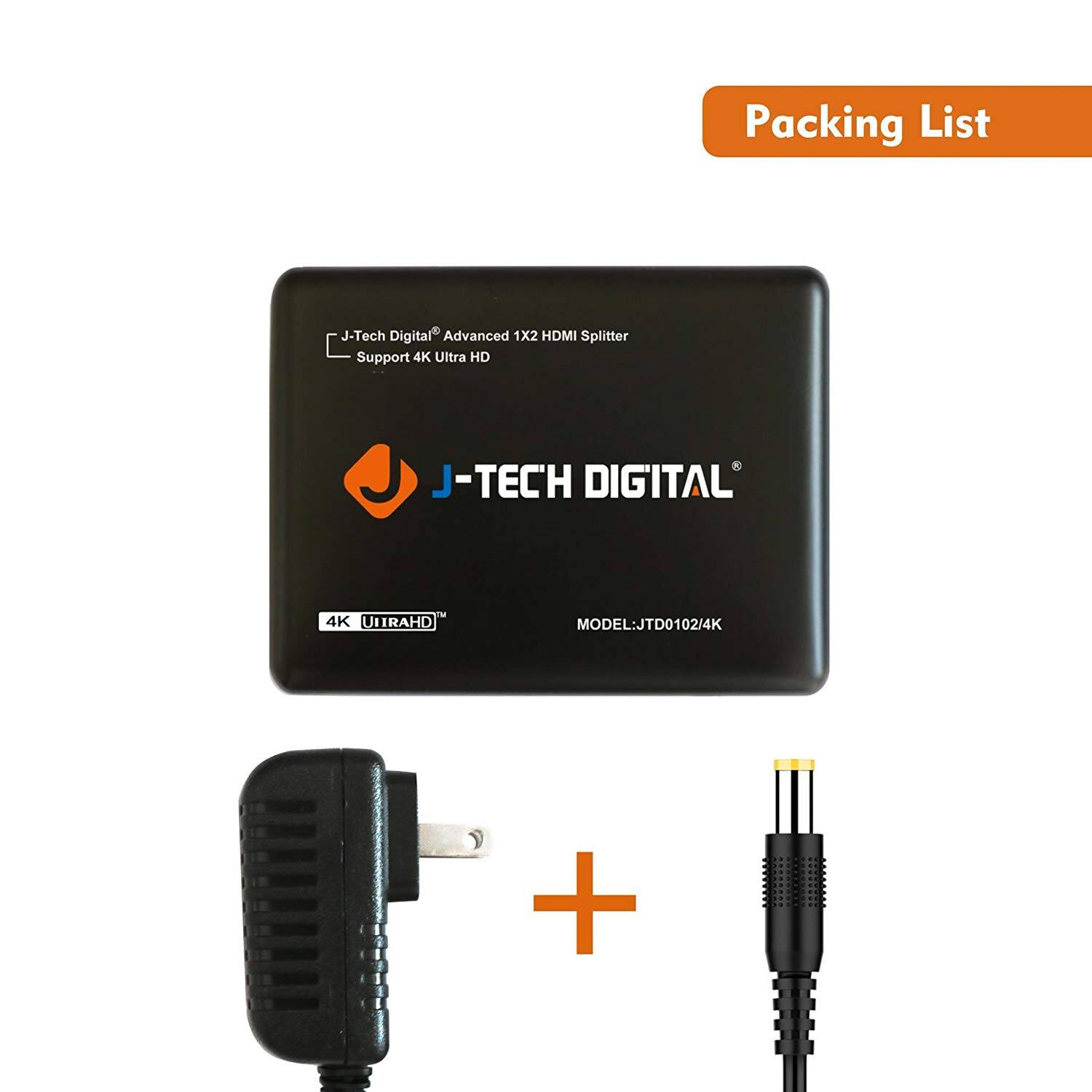 Packing List

J-Tech Digital® Advanced 1x2 HDMI Splitter  
Support 4K Ultra HD  
J-TECH DIGITAL  
4K UIRAHHD™  
MODEL: JTD0102/4K  

+  
Power Adapter  
+  
HDMI Cable