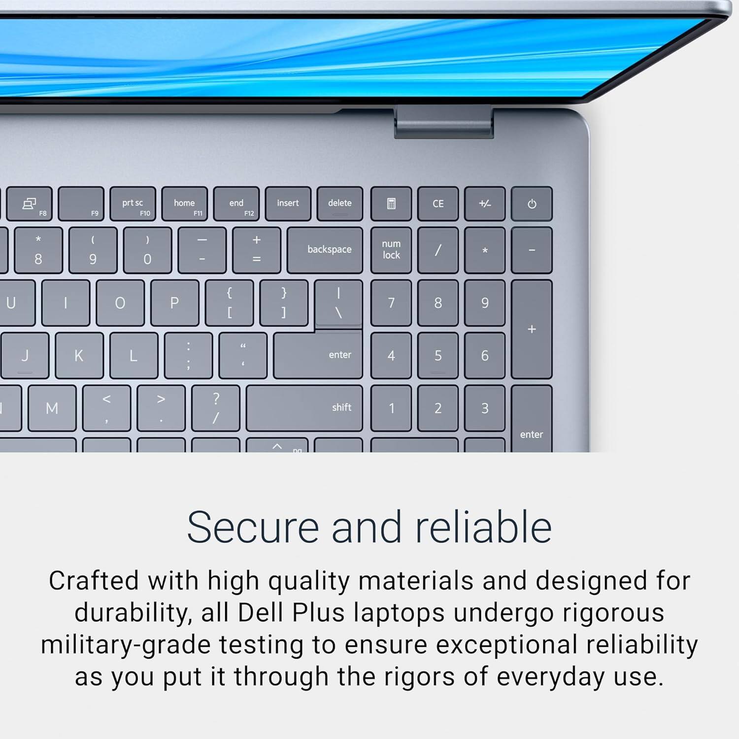 Sure, here is the corrected and grouped text:

---

**Secure and reliable**

Crafted with high quality materials and designed for durability, all Dell Plus laptops undergo rigorous military-grade testing to ensure exceptional reliability as you put it through the rigors of everyday use.

---

**Keyboard Layout:**

- Top Row: `F8`, `F9`, `prtsc`, `F10`, `home`, `F11`, `end`, `F12`, `insert`, `delete`
- Number Row: `8`, `9`, `0`, `-`, `=`, `backspace`
- Top Row: `U`, `I`, `O`, `P`, `{`, `}`, `|`, `M`, `<`, `>`, `?`, `shift`
- Number Row: `7`, `8`, `9`, `+`, `4`, `5`, `6`
- Bottom Row: `1`, `2`, `3`, `enter`

---

**Numeric Keypad:**

- `num lock`, `/`, `*`, `-`
- `7`, `8`, `9`, `+`
- `4`, `5`, `6`
- `1`, `2`, `3`, `enter`

