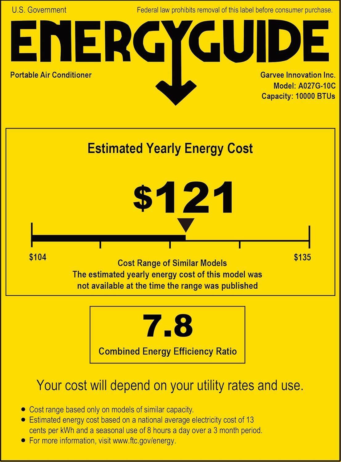 U.S. Government  
Federal law prohibits removal of this label before consumer purchase.  

ENERGYGUIDE  
Portable Air Conditioner  

Garvee Innovation Inc.  
Model: A027G-10C  
Capacity: 10000 BTUs  

Estimated Yearly Energy Cost  
$121  

Cost Range of Similar Models  
$104  
$135  
The estimated yearly energy cost of this model was not available at the time the range was published  

Combined Energy Efficiency Ratio  
7.8  

Your cost will depend on your utility rates and use.  
- Cost range based only on models of similar capacity.  
- Estimated energy cost based on a national average electricity cost of 13 cents per kWh and a seasonal use of 8 hours a day over a 3 month period.  
- For more information, visit www.ftc.gov/energy.