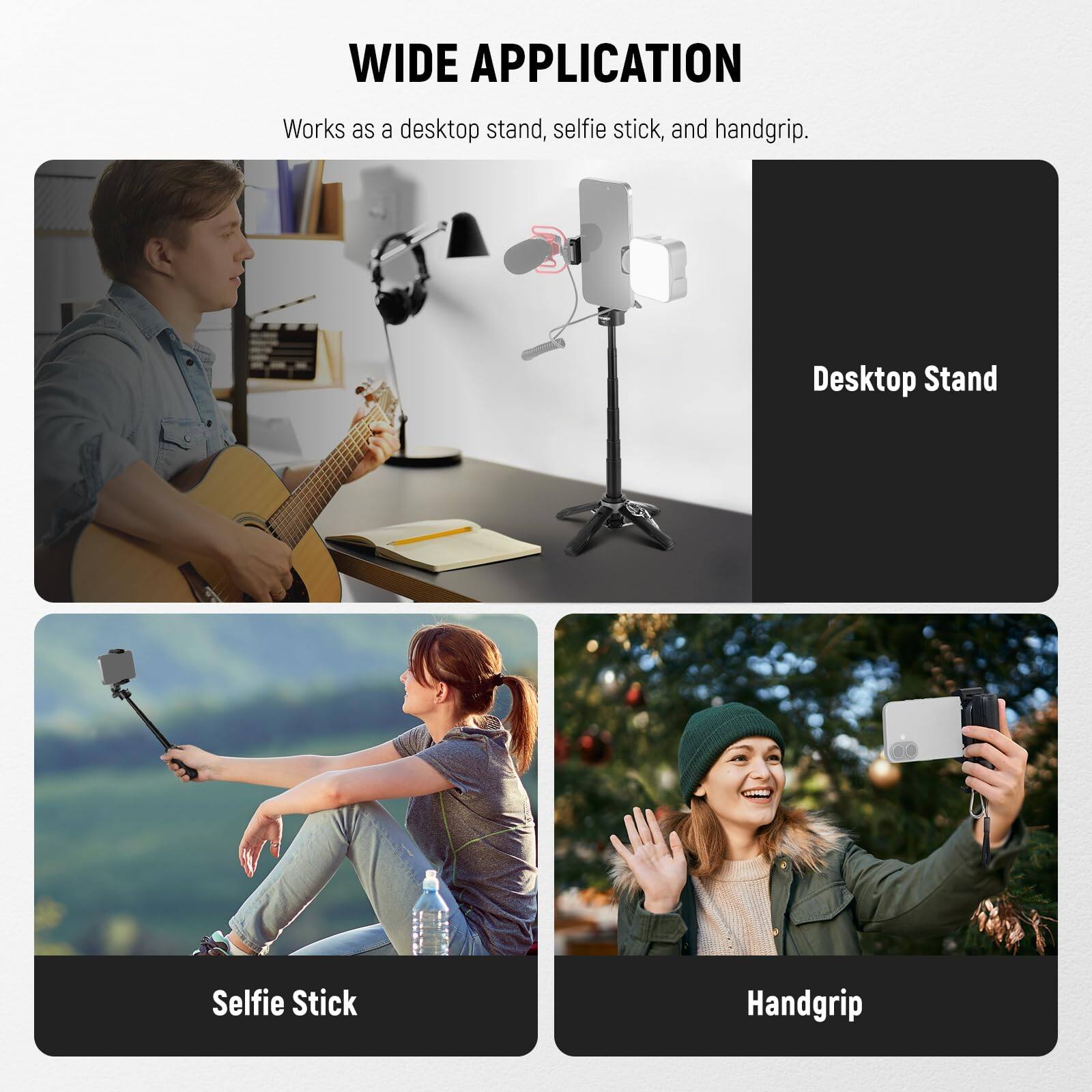 WIDE APPLICATION  
Works as a desktop stand, selfie stick, and handgrip.

Desktop Stand  
Selfie Stick  
Handgrip