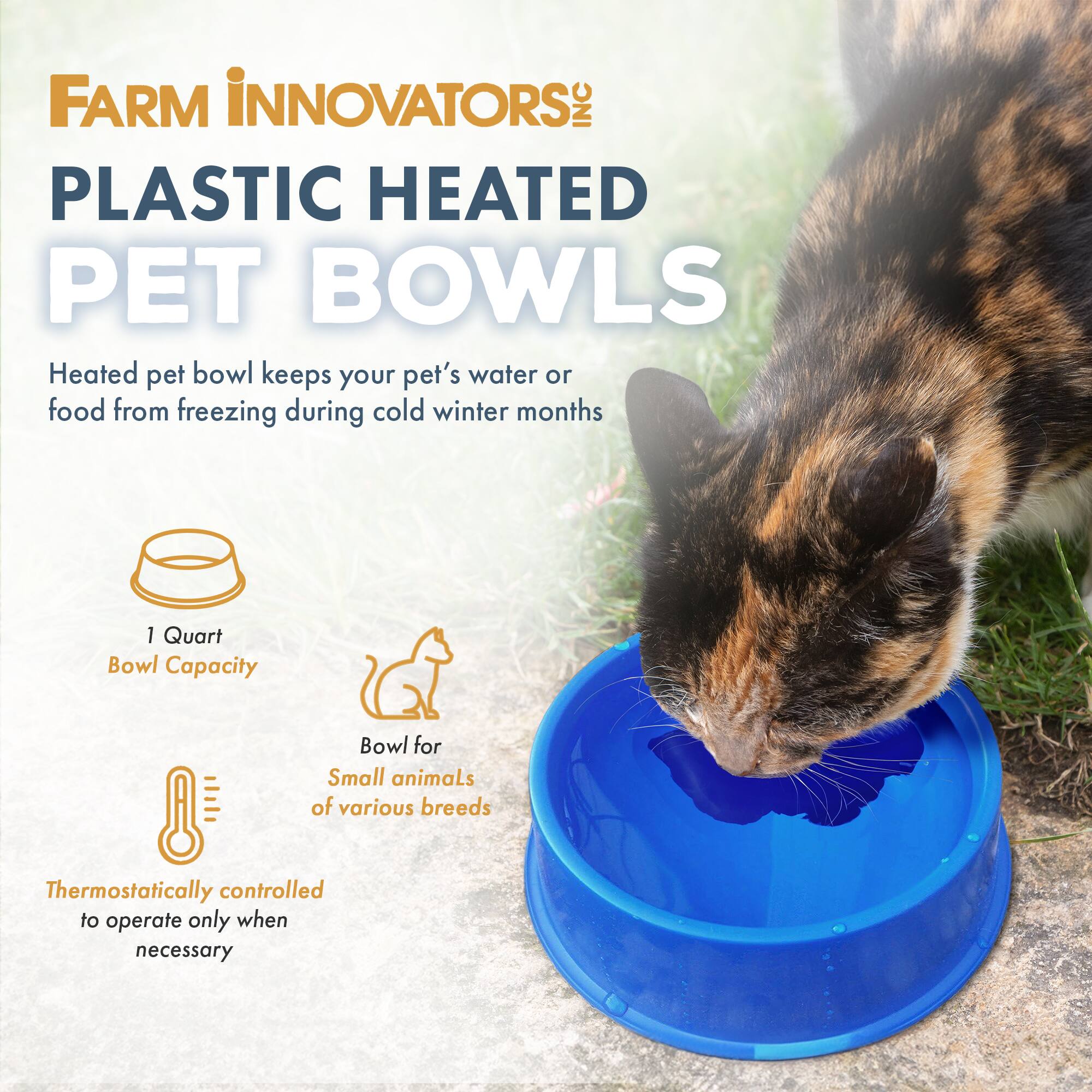 FARM INNOVATORS INC  
PLASTIC HEATED PET BOWLS  
Heated pet bowl keeps your pet's water or food from freezing during cold winter months  
1 Quart Bowl Capacity  
Bowl for Small animals of various breeds  
Thermostatically controlled to operate only when necessary