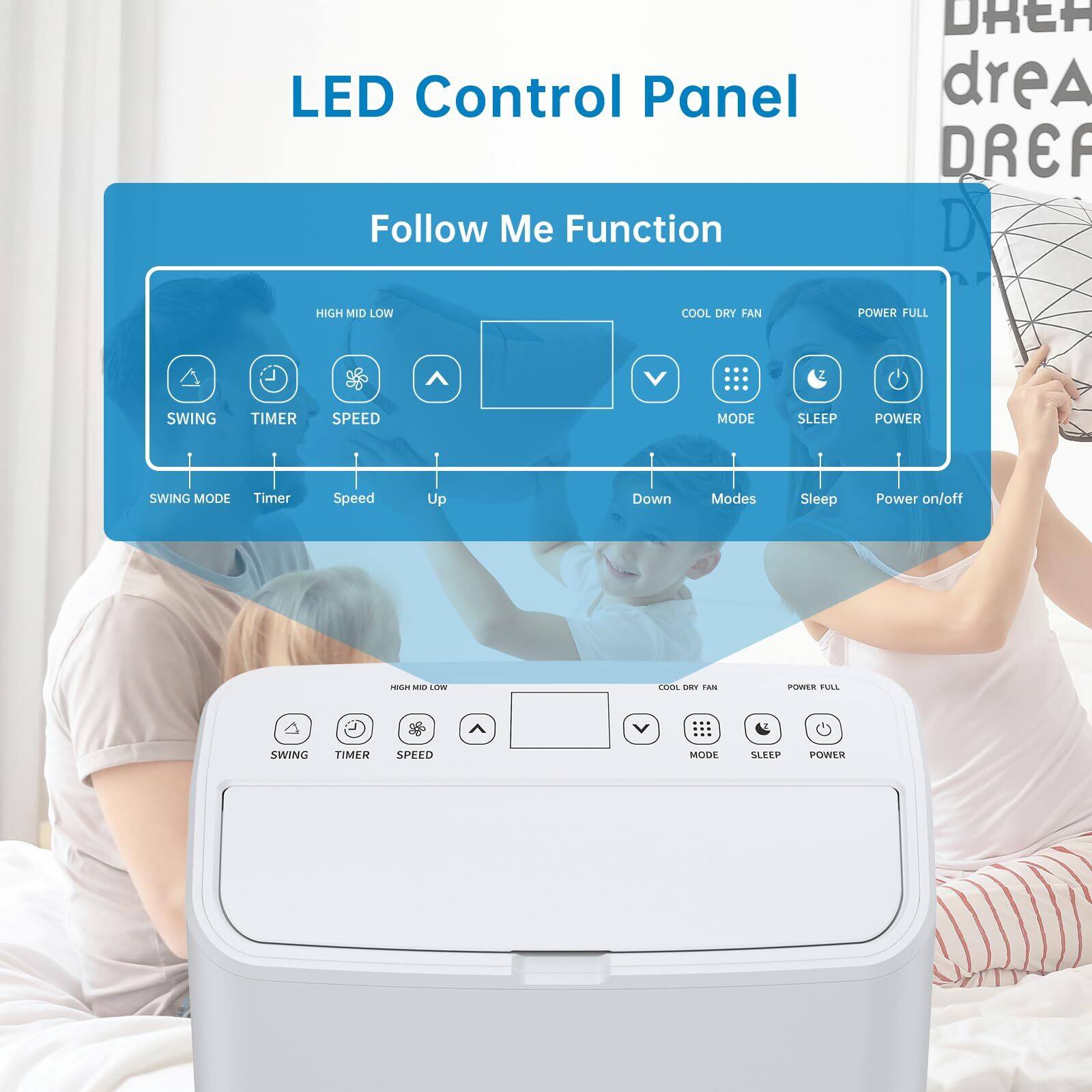 LED Control Panel

Follow Me Function

- SWING MODE
- Timer
- Speed
- Up
- Down
- Modes
- Sleep
- Power on/off

COOL DRY FAN
- MODE
- SLEEP
- POWER

POWER FULL

HIGH MID LOW
- SWING
- TIMER
- SPEED

DREAM
- DREA
- DREA
- DREA