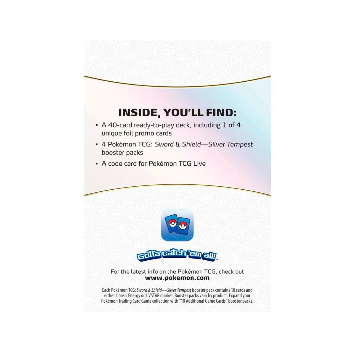 INSIDE, YOU'LL FIND:

- A 40-card ready-to-play deck, including 1 of 4 unique foil promo cards
- 4 Pokémon TCG: Sword & Shield—Silver Tempest booster packs
- A code card for Pokémon TCG Live

Gotta catch 'em all!

For the latest info on the Pokémon TCG, check out www.pokemon.com

Each Pokémon TCG: Sword & Shield—Silver Tempest booster pack contains 10 cards and either 1 basic Energy or 1 VSTAR marker. Booster packs vary by product. Expand your Pokémon Trading Card Game collection with "10 Additional Game Cards" booster packs.