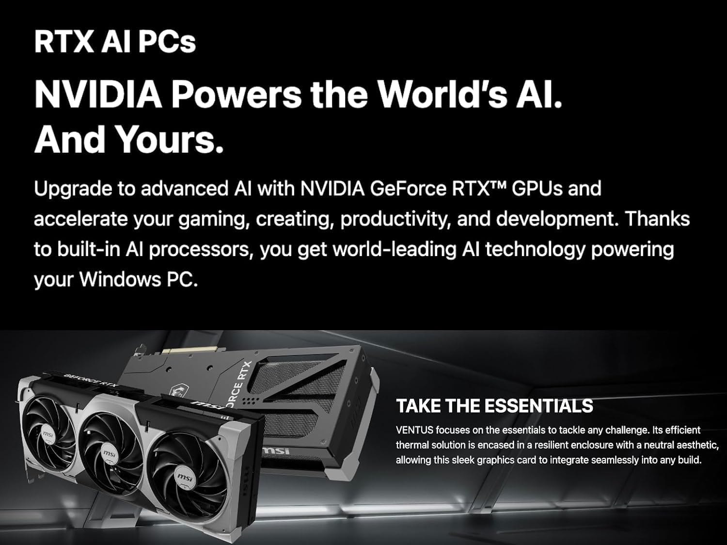RTX AI PCs  
NVIDIA Powers the World's AI.  
And Yours.  

Upgrade to advanced AI with NVIDIA GeForce RTX™ GPUs and accelerate your gaming, creating, productivity, and development. Thanks to built-in AI processors, you get world-leading AI technology powering your Windows PC.  

TAKE THE ESSENTIALS  
VENTUS focuses on the essentials to tackle any challenge. Its efficient thermal solution is encased in a resilient enclosure with a neutral aesthetic, allowing this sleek graphics card to integrate seamlessly into any build.