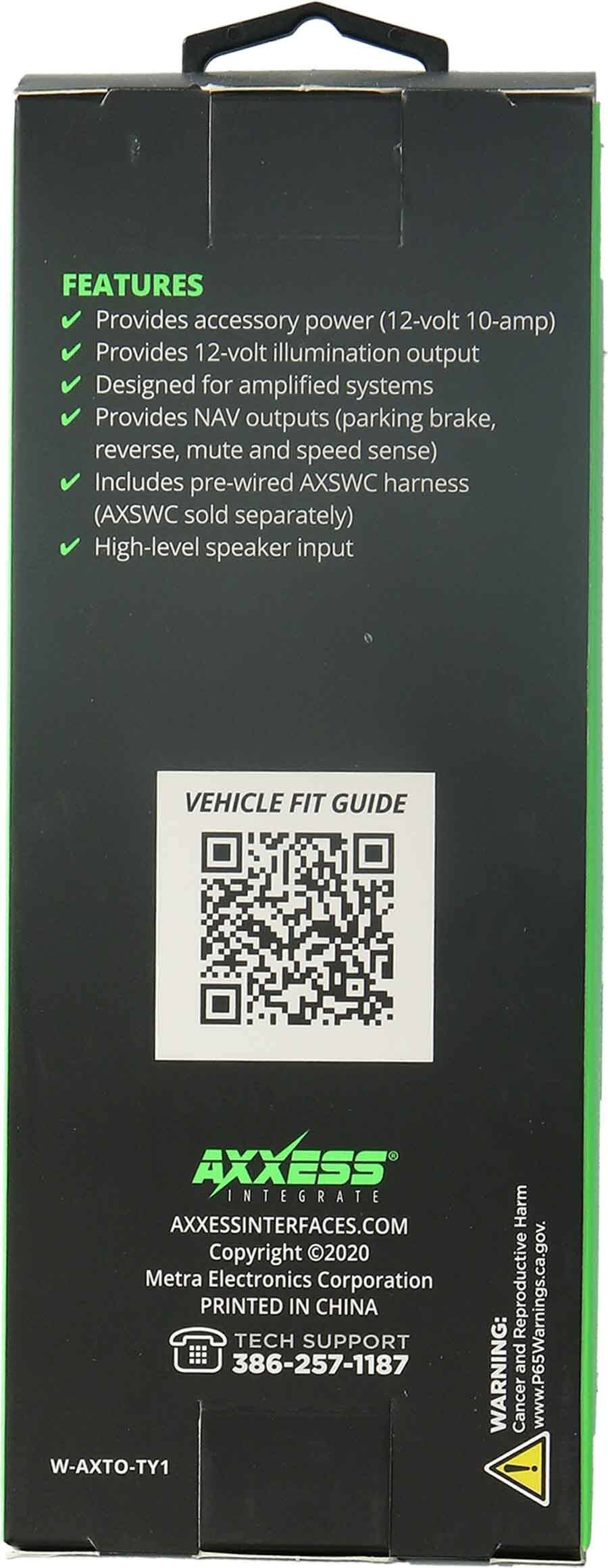 FEATURES
- Provides accessory power (12-volt 10-amp)
- Provides 12-volt illumination output
- Designed for amplified systems
- Provides NAV outputs (parking brake, reverse, mute and speed sense)
- Includes pre-wired AXSWC harness (AXSWC sold separately)
- High-level speaker input

VEHICLE FIT GUIDE

AXXESS INTEGRATE
AXXESSINTERFACES.COM
Copyright 2020 Metra Electronics Corporation
PRINTED IN CHINA

TECH SUPPORT
386-257-1187

W-AXTO-TY1

WARNING: Cancer and Reproductive Harm
www.P65Warnings.ca.gov