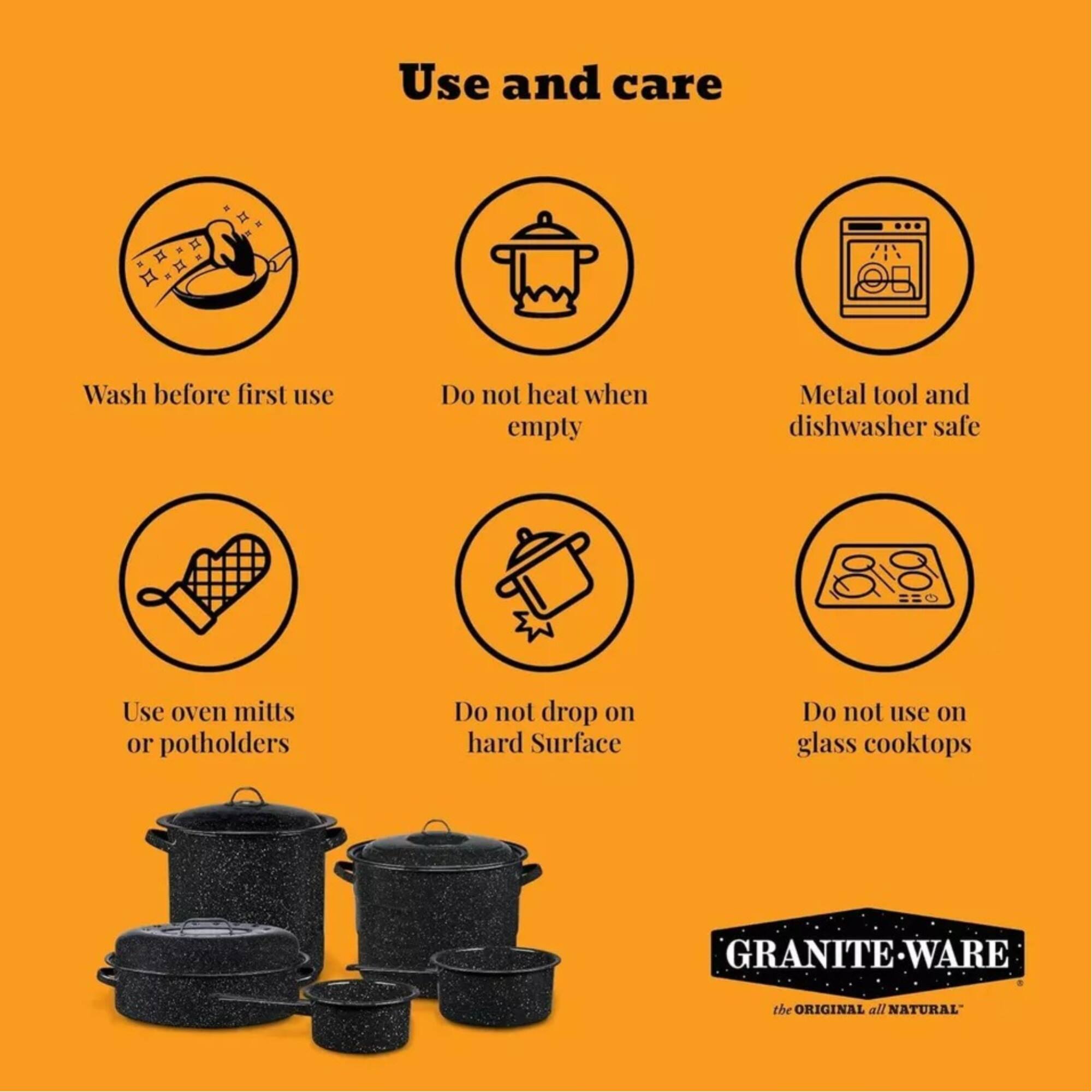 Use and care

- Wash before first use
- Do not heat when empty
- Metal tool and dishwasher safe
- Use oven mitts or potholders
- Do not drop on hard surface
- Do not use on glass cooktops

GRANITE WARE
the ORIGINAL all NATURAL