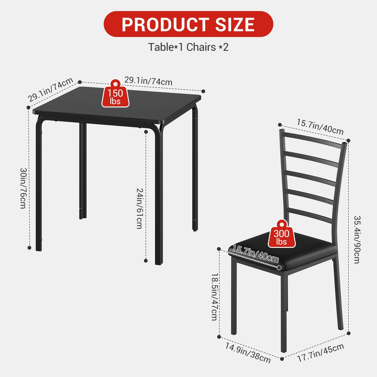 PRODUCT SIZE  
Table*1 Chairs *2  
29.1in/74cm  
150 lbs  
15.7in/40cm  
30in/76cm  
24in/61cm  
300 lbs  
35.4in/90cm  
18.5in/47cm  
14.9in/38cm  
17.7in/45cm