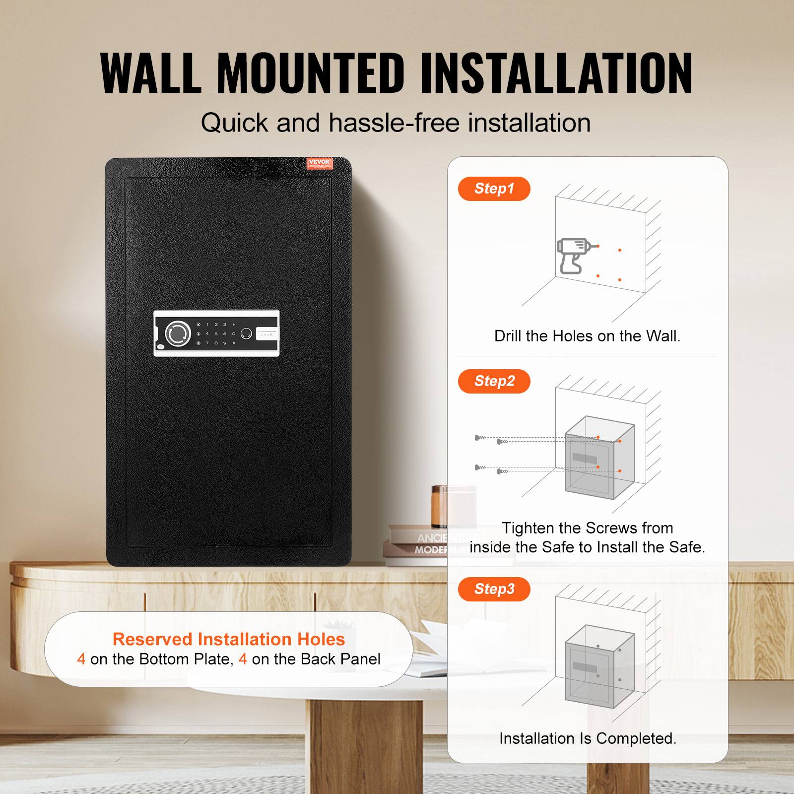 WALL MOUNTED INSTALLATION Quick and hassle-free installation

Step1: Drill the Holes on the Wall.
Step2: Tighten the Screws from inside the Safe to Install the Safe.
Step3: Reserved Installation Holes 4 on the Bottom Plate, 4 on the Back Panel
Installation Is Completed.