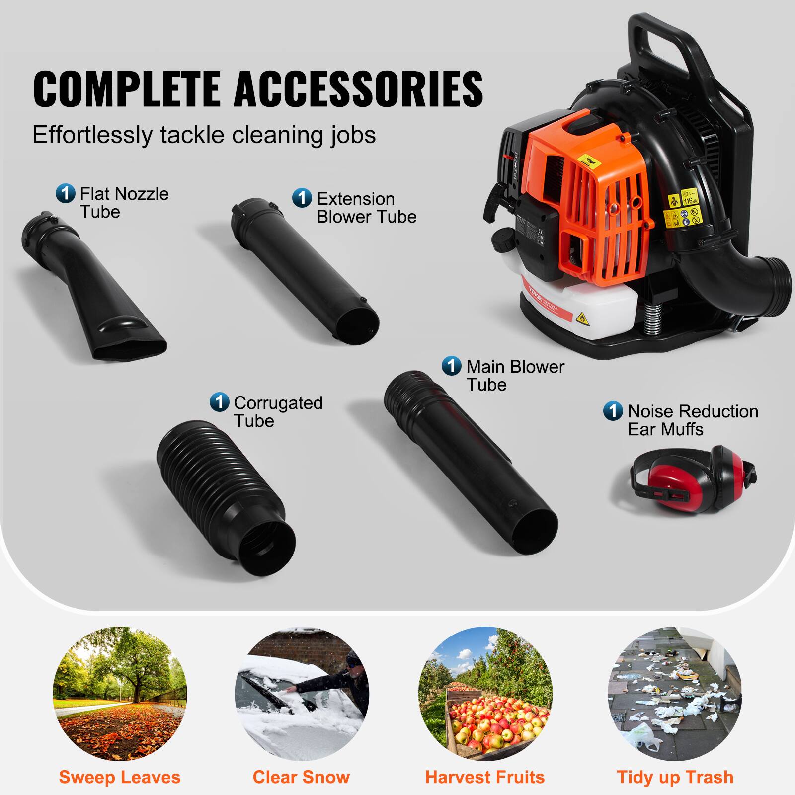 COMPLETE ACCESSORIES  
Effortlessly tackle cleaning jobs

1 Flat Nozzle Tube  
1 Extension Blower Tube  
1 Corrugated Tube  
1 Main Blower Tube  
1 Noise Reduction Ear Muffs  

Sweep Leaves  
Clear Snow  
Harvest Fruits  
Tidy up Trash
