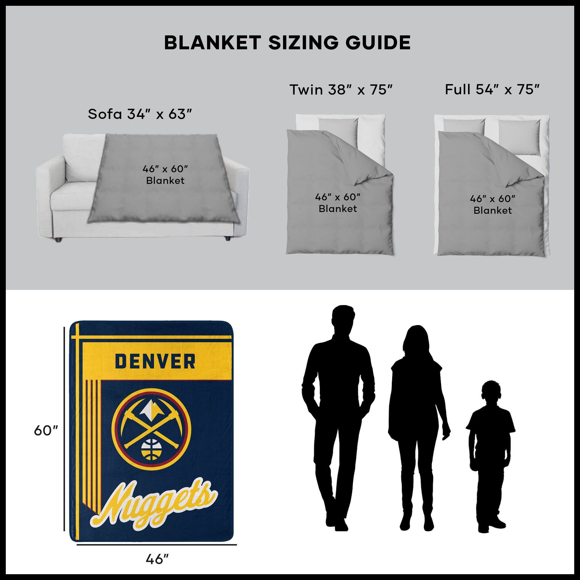 BLANKET SIZING GUIDE

Sofa 34" x 63"  
46" x 60" Blanket

Twin 38" x 75"  
46" x 60" Blanket

Full 54" x 75"  
46" x 60" Blanket

DENVER  
Nuggets  
60" x 46"