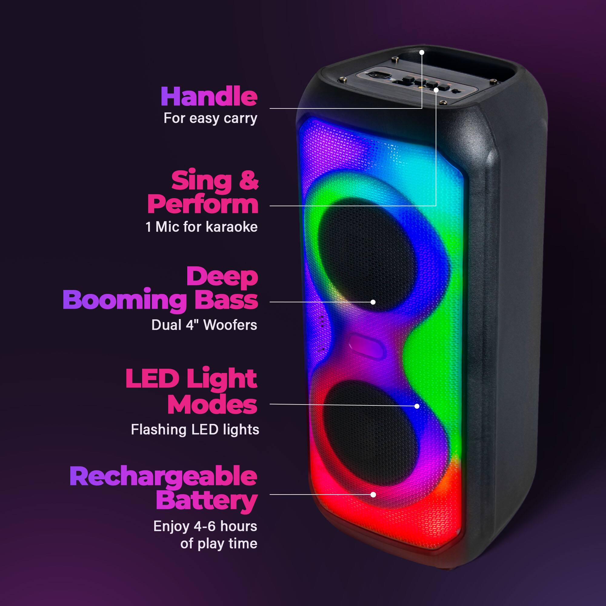 Handle For easy carry  
Sing & Perform  
1 Mic for karaoke  
Deep Booming Bass  
Dual 4" Woofers  
LED Light Modes  
Flashing LED lights  
Rechargeable Battery  
Enjoy 4-6 hours of play time