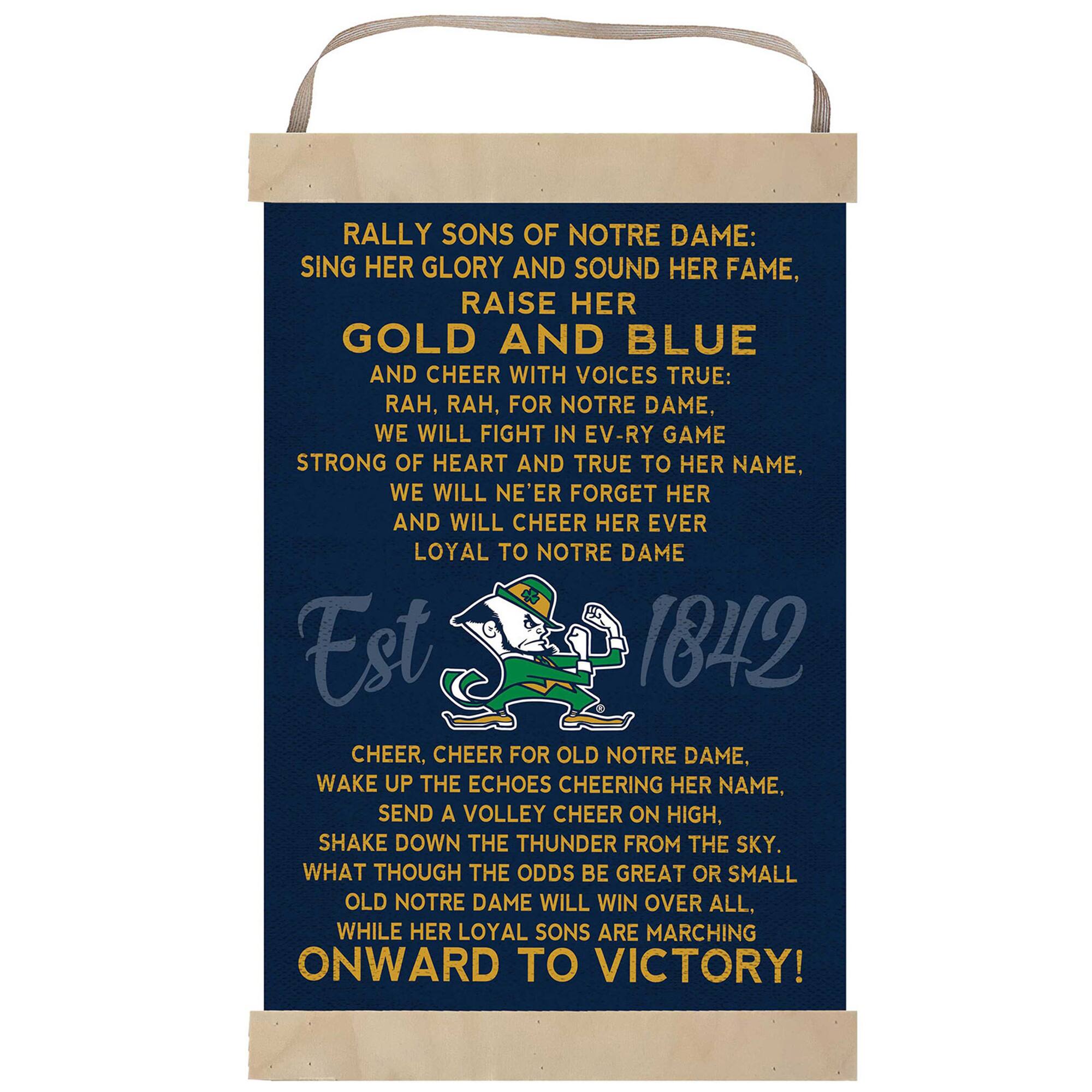 RALLY SONS OF NOTRE DAME:  
SING HER GLORY AND SOUND HER FAME,  
RAISE HER GOLD AND BLUE  
AND CHEER WITH VOICES TRUE:  
RAH, RAH, FOR NOTRE DAME,  
WE WILL FIGHT IN EV'RY GAME  
STRONG OF HEART AND TRUE TO HER NAME,  
WE WILL NE'ER FORGET HER  
AND WILL CHEER HER EVER LOYAL TO NOTRE DAME  

Est 1842  

CHEER, CHEER FOR OLD NOTRE DAME.  
WAKE UP THE ECHOES CHEERING HER NAME,  
SEND A VOLLEY CHEER ON HIGH,  
SHAKE DOWN THE THUNDER FROM THE SKY.  
WHAT THOUGH THE ODDS BE GREAT OR SMALL  
OLD NOTRE DAME WILL WIN OVER ALL.  
WHILE HER LOYAL SONS ARE MARCHING  
ONWARD TO VICTORY!