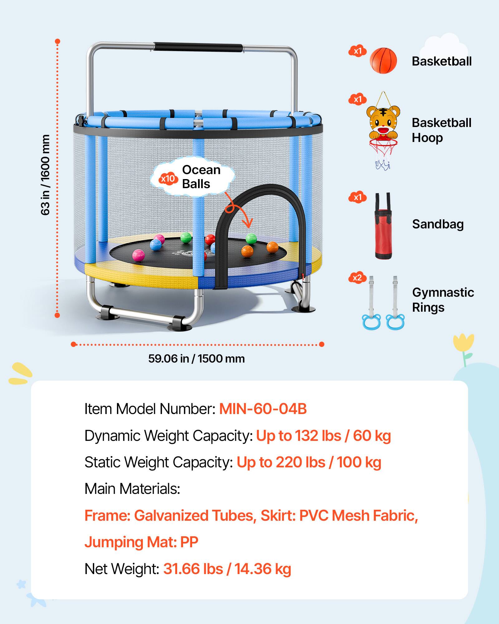 x1 Basketball  
x1 Basketball Hoop  
x10 Ocean Balls  
x2 Sandbag  
x2 Gymnastic Rings  

Item Model Number: MIN-60-04B  

Dynamic Weight Capacity: Up to 132 lbs / 60 kg  
Static Weight Capacity: Up to 220 lbs / 100 kg  

Main Materials: Frame: Galvanized Tubes, Skirt: PVC Mesh Fabric, Jumping Mat: PP  

Net Weight: 31.66 lbs / 14.36 kg