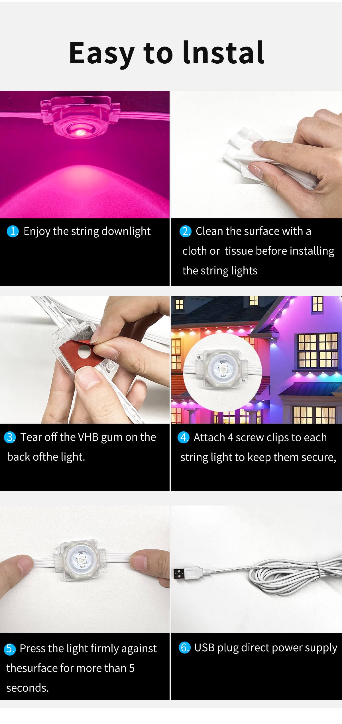 Easy to Install

1. Enjoy the string downlight
2. Clean the surface with a cloth or tissue before installing the string lights
3. Tear off the VHB gum on the back of the light.
4. Attach 4 screw clips to each string light to keep them secure,
5. Press the light firmly against the surface for more than 5 seconds.
6. USB plug direct power supply