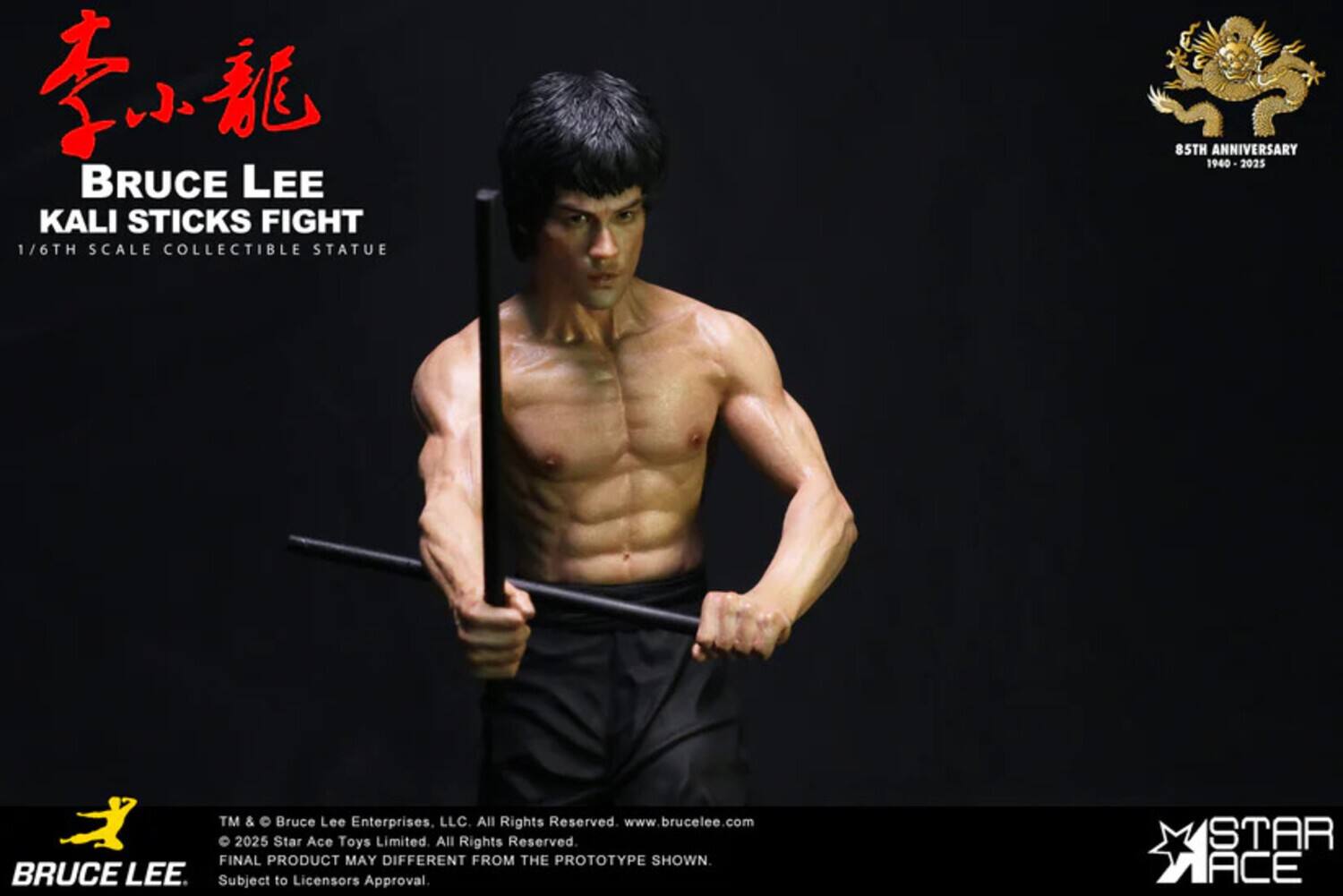 BRUCE LEE KALI STICKS FIGHT  
1/6TH SCALE COLLECTIBLE STATUE  
85TH ANNIVERSARY 1940-2025  
TM & Bruce Lee Enterprises, LLC All Rights Reserved.  
www.brucelee.com  
© 2025 Star Ace Toys Limited All Rights Reserved.  
FINAL PRODUCT MAY DIFFER FROM THE PROTOTYPE SHOWN.  
Subject to Licensor's Approval  
STAR ACE