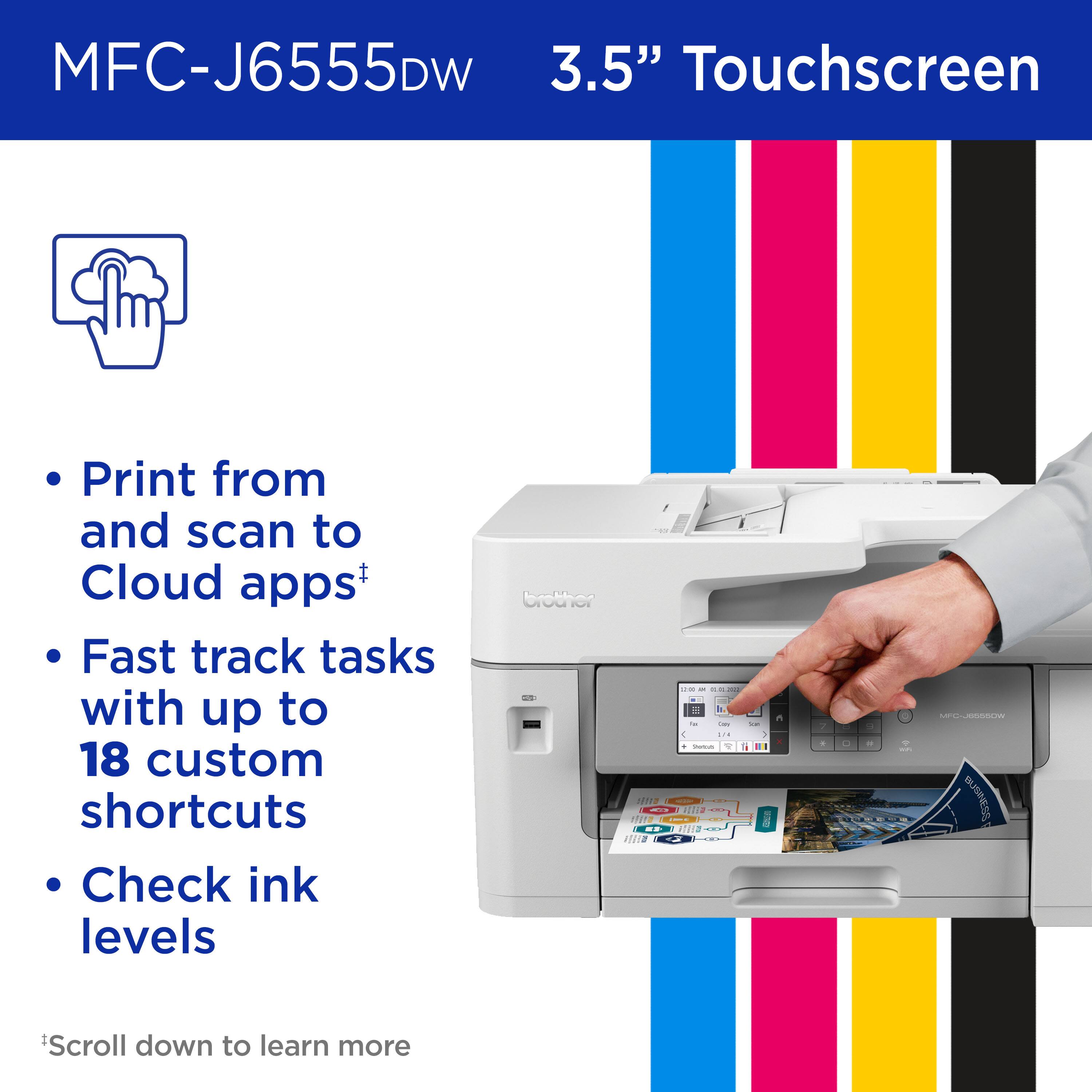 MFC-J6555DW 3.5" Touchscreen Print from and scan to Cloud apps+ Fast track tasks with up to 18 custom shortcuts Check ink levels CROTHER - - -- - - - : - -o - - ... - - A - --. a .. -. Te ..  I - | - - BUSINESS Scroll down to learn more