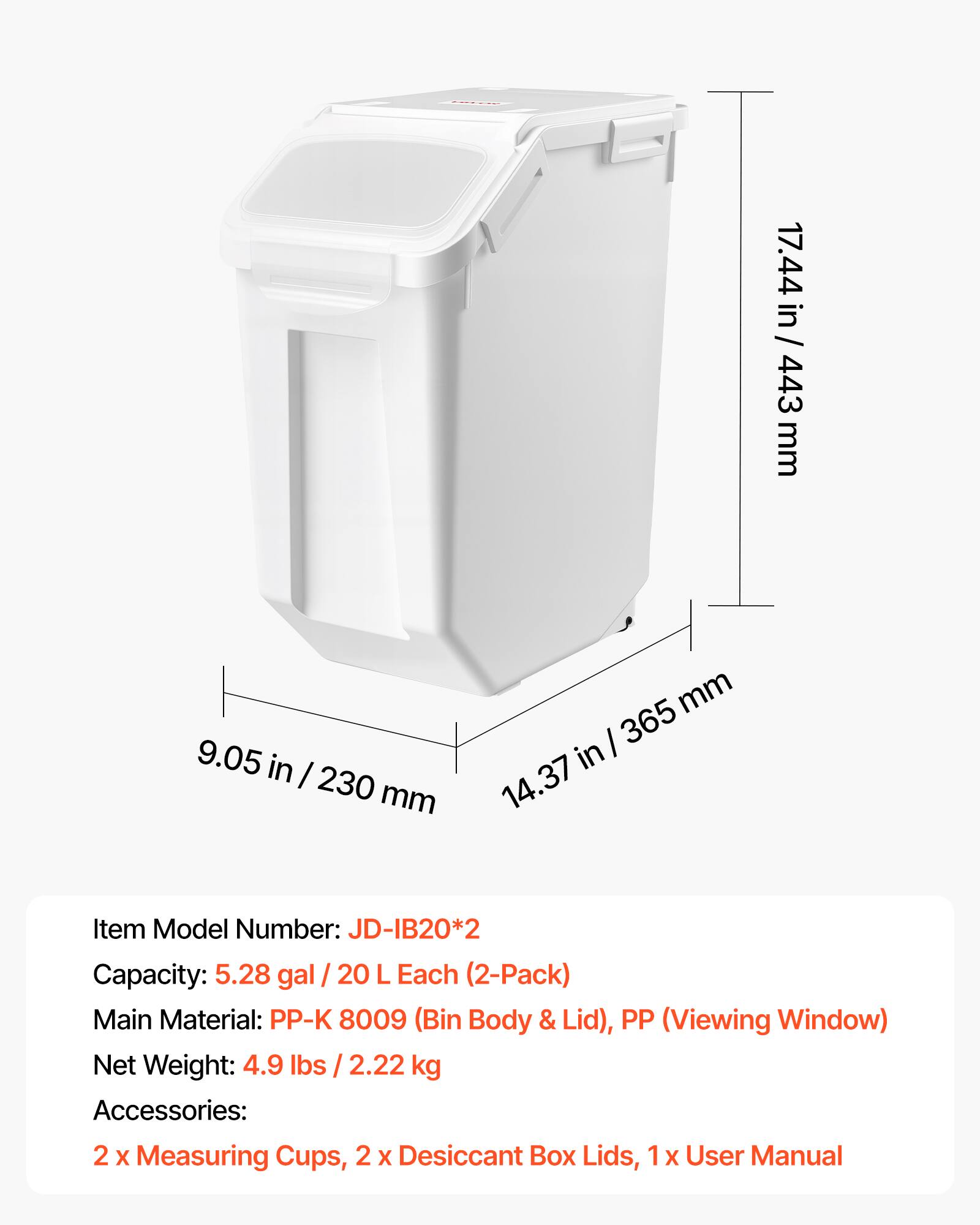 17.44 in / 443 mm  
9.05 in / 230 mm  
14.37 in / 365 mm  

Item Model Number: JD-IB20*2  
Capacity: 5.28 gal / 20 L Each (2-Pack)  
Main Material: PP-K 8009 (Bin Body & Lid), PP (Viewing Window)  
Net Weight: 4.9 lbs / 2.22 kg  
Accessories: 2 x Measuring Cups, 2 x Desiccant Box Lids, 1 x User Manual