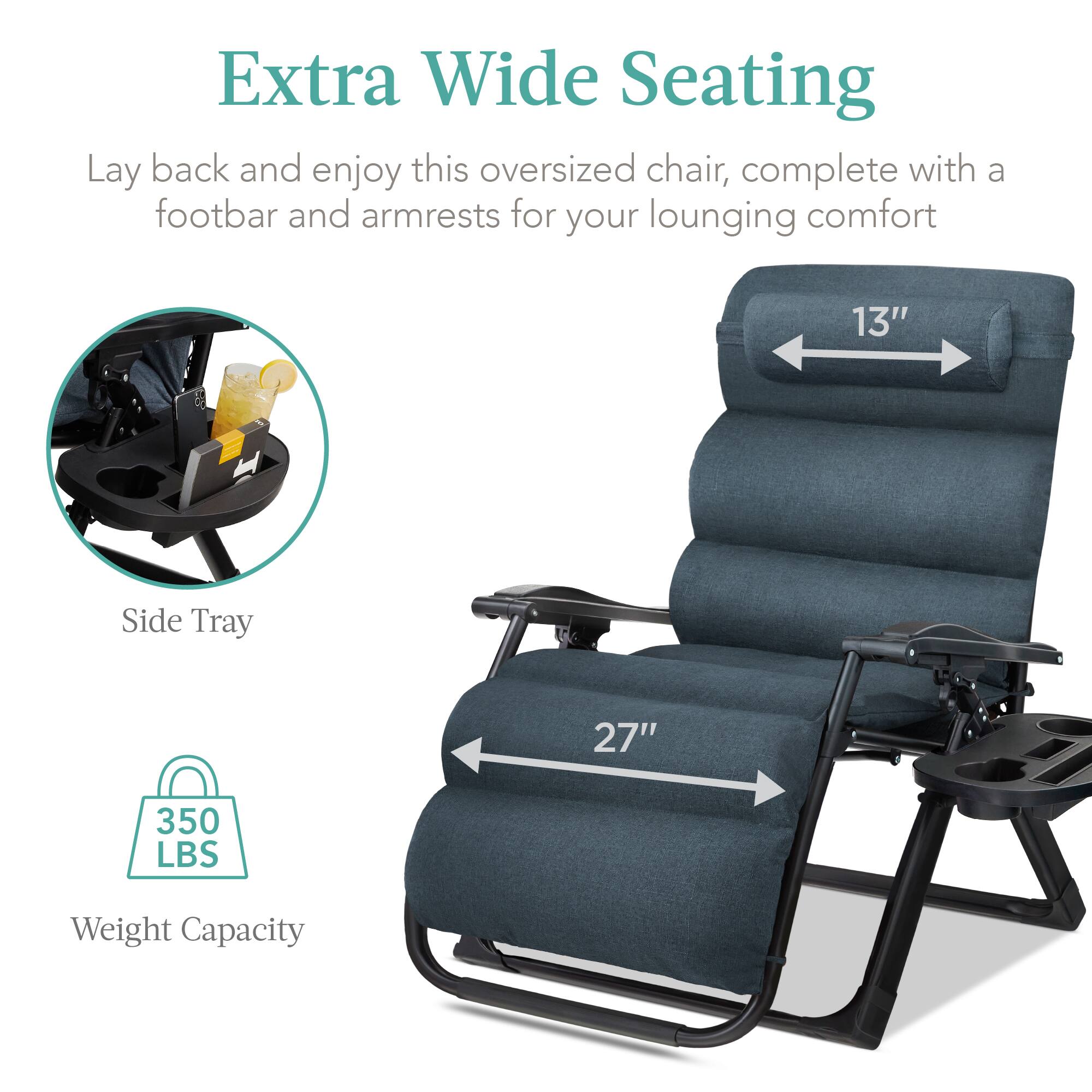 Extra Wide Seating

Lay back and enjoy this oversized chair, complete with a footbar and armrests for your lounging comfort

- Side Tray
- 13" width
- 27" length
- 350 LBS Weight Capacity