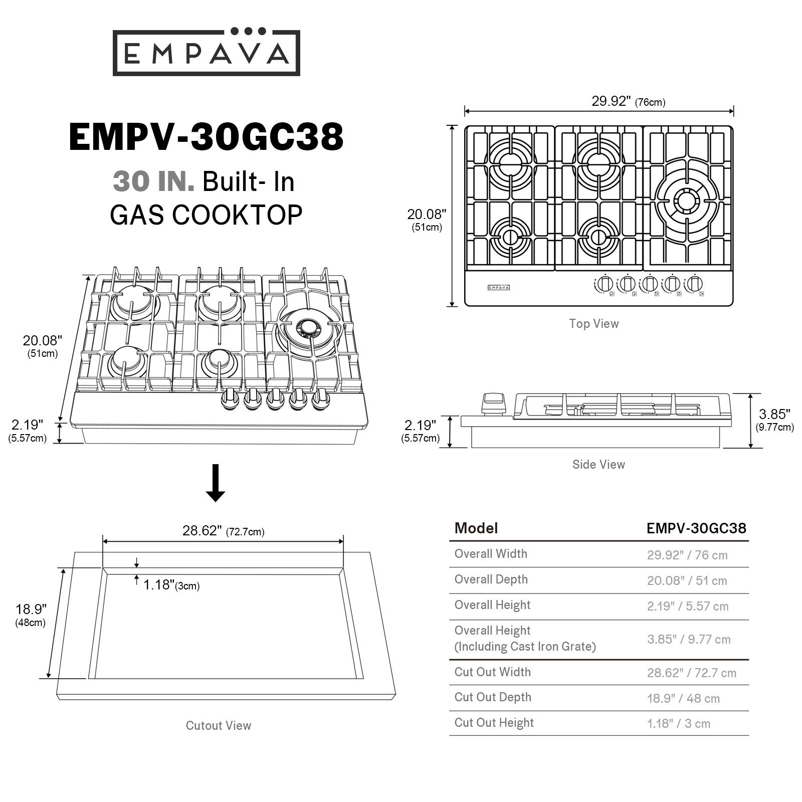 EMPAVA EMPV-30GC38 30 IN. Built-In GAS COOKTOP 20.08" (51cm) 29.92" (76cm) Top View 2 2.19" (5.57cm) 2.19" (5.57cm) 3.85" (9.77cm) Side View 28.62" (72.7cm) Model EMPV-30GC38 Overall Width 29.92 76 cm 18.9" (48cm) 1.18" (3cm) Overall Depth Overall Height Overall Height (Including Cast Iron Grate) 20.08" 51 cm 2.19 5.57 cm 3.85* 9.77 cm Cut Out Width 28.62 72.7 cm Cut Out Depth 18.9" 48 cm Cutout View Cut Out Height 1.18" cm