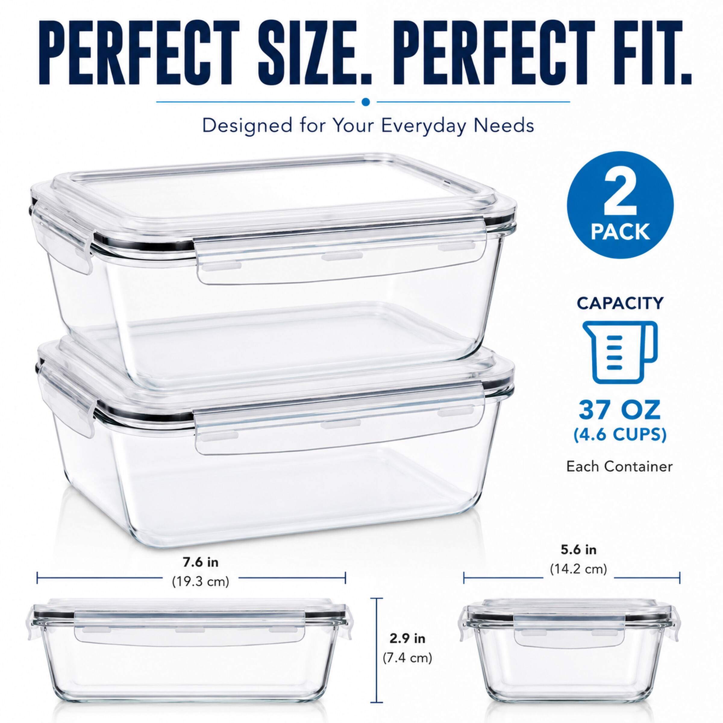 PERFECT SIZE. PERFECT FIT.  
Designed for Your Everyday Needs  
2 PACK  
CAPACITY 37 OZ (4.6 CUPS)  
Each Container  
7.6 in (19.3 cm)  
5.6 in (14.2 cm)  
2.9 in (7.4 cm)