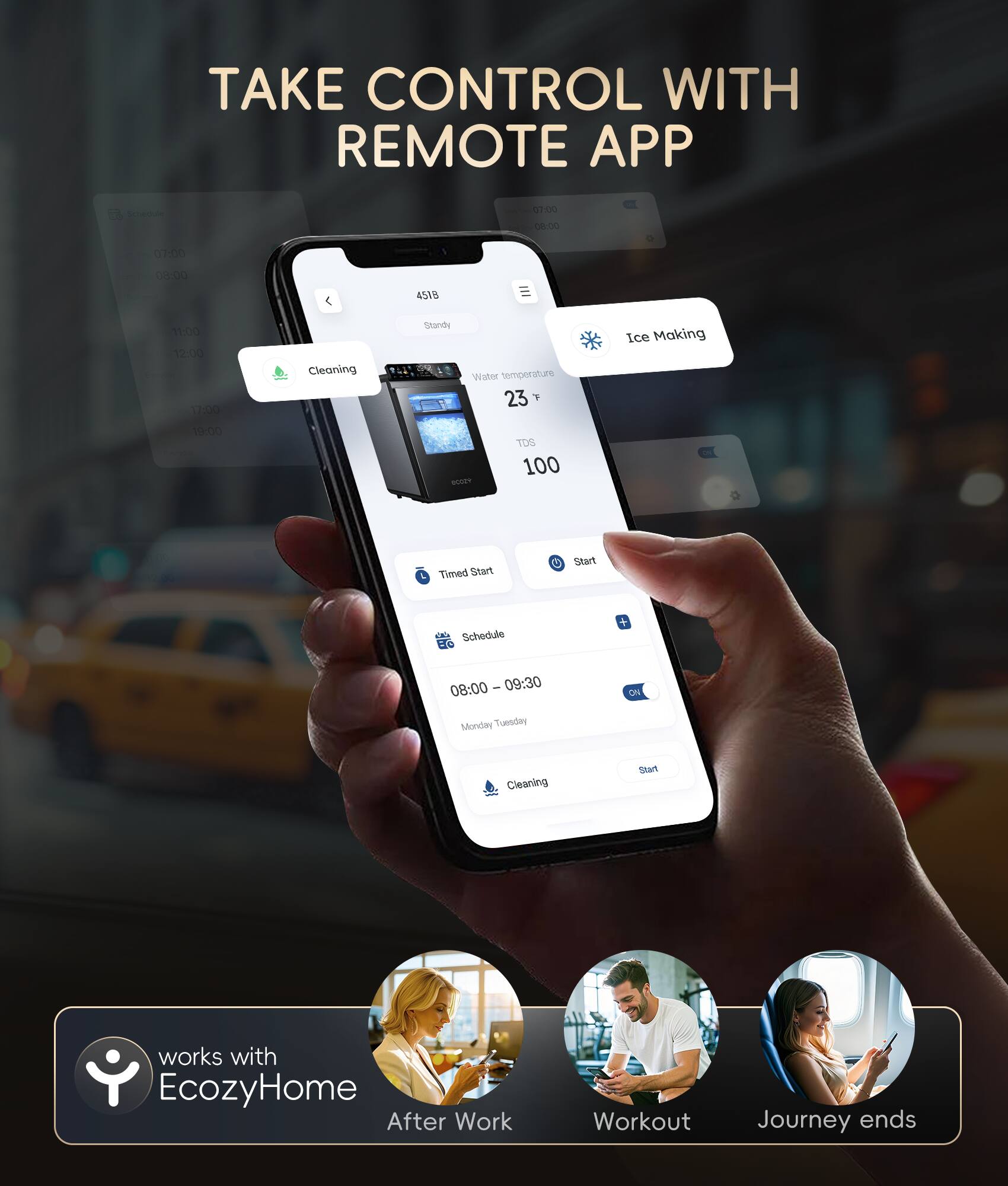 TAKE CONTROL WITH REMOTE APP - Cleaning Standy Water temperature 23 Ice Making 100 Timed Start Start Schedule + 08:00 - 09:30 CN Monday - Tuesday Cleaning Start works with EcozyHome After Work Workout Journey ends