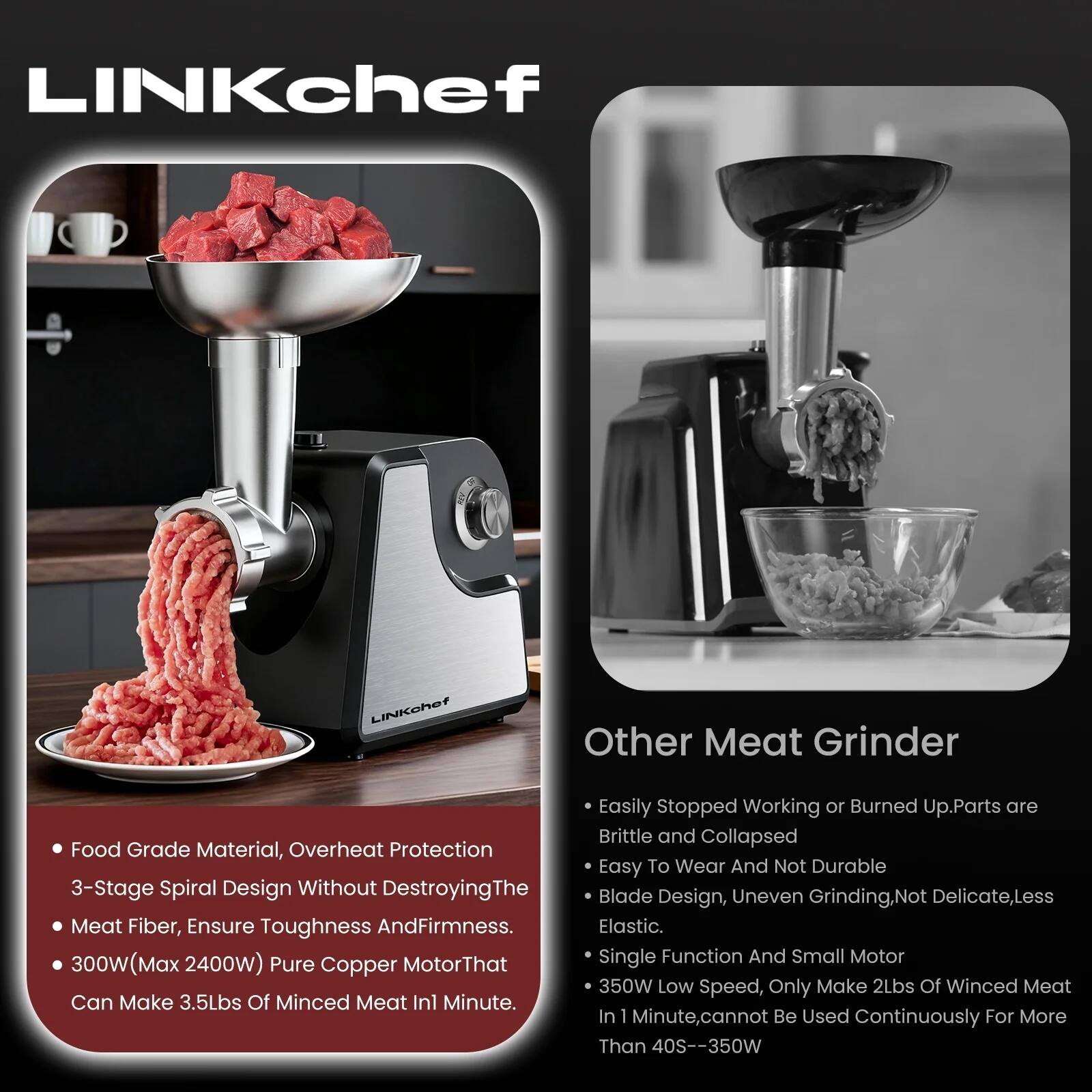 **LINKchef**

- Food Grade Material, Overheat Protection
- 3-Stage Spiral Design Without Destroying The Meat Fiber, Ensure Toughness And Firmness.
- 300W (Max 2400W) Pure Copper Motor That Can Make 3.5Lbs Of Minced Meat In 1 Minute.

**Other Meat Grinder**

- Easily Stopped Working or Burned Up. Parts are Brittle and Collapsed
- Easy To Wear And Not Durable
- Blade Design, Uneven Grinding, Not Delicate, Less Elastic.
- Single Function And Small Motor 350W Low Speed, Only Make 2Lbs Of Minced Meat In 1 Minute, cannot Be Used Continuously For More Than 40S--350W