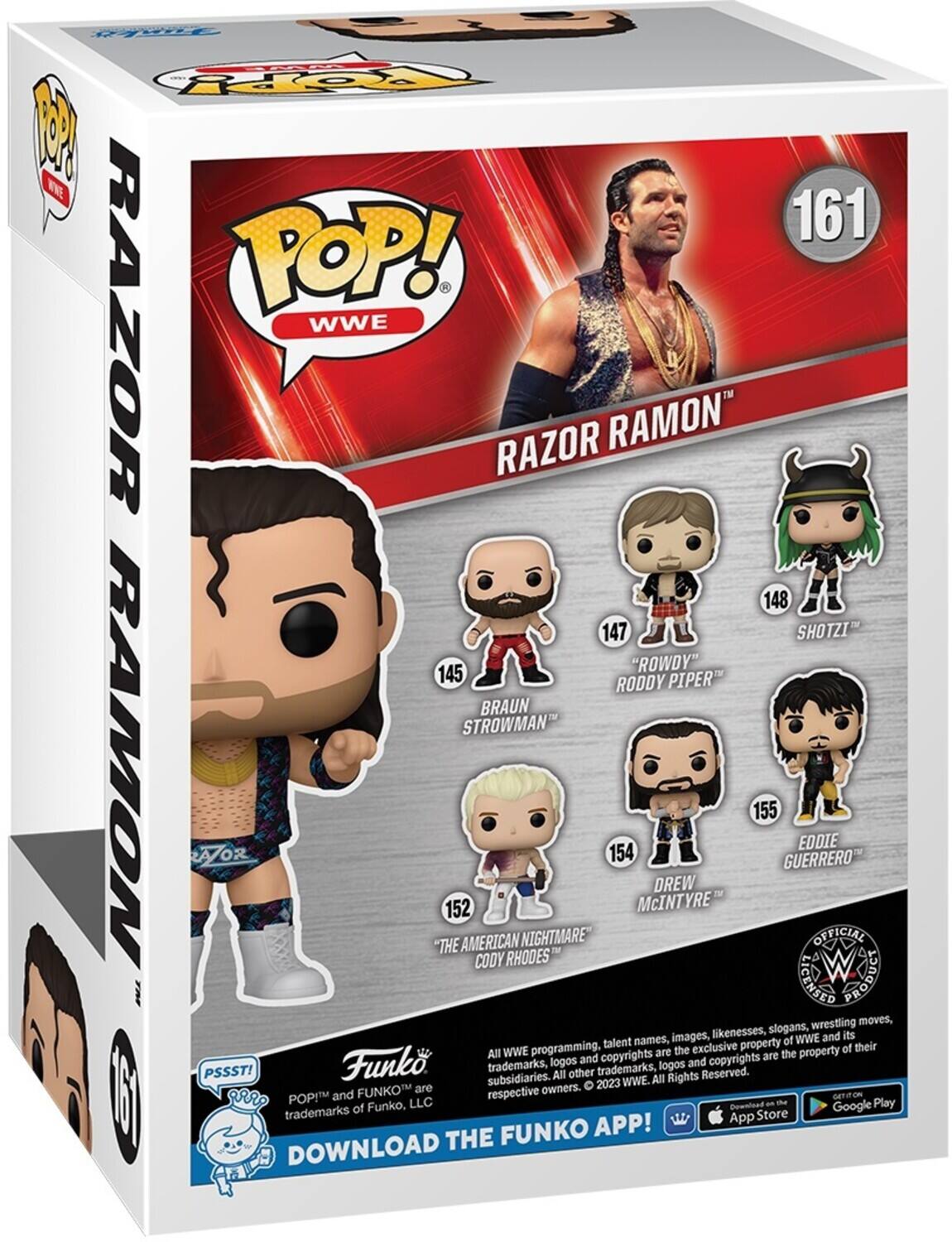 FUNKO POP! WWE RAZOR RAMON

161

145 "ROWDY" RODDY PIPER
147 SHOTZI
148 BRAUN STROWMAN
152 "THE AMERICAN NIGHTMARE" CODY RHODES
154 McINTYRE
155 GUERRERO EDDIE

All WWE programming, talent names, images, likenesses, slogans, wrestling moves, and all other trademarks, logos and copyrights are the exclusive property of WWE and its subsidiaries. All other trademarks, logos and copyrights are the property of their respective owners. © 2023 WWE. All Rights Reserved.

POP! and FUNKO are trademarks of Funko, LLC

DOWNLOAD THE FUNKO APP!