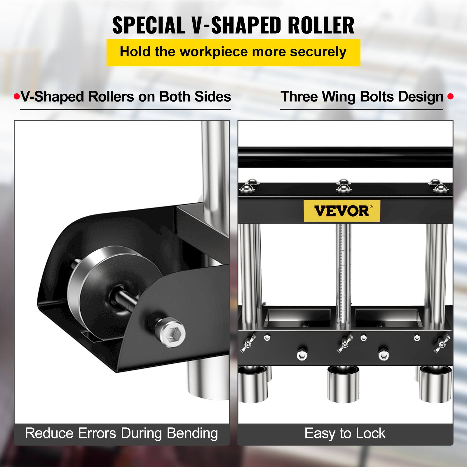 SPECIAL V-SHAPED ROLLER  
Hold the workpiece more securely  
V-Shaped Rollers on Both Sides  
Three Wing Bolts Design  
VEVOR  
Reduce Errors During Bending  
Easy to Lock