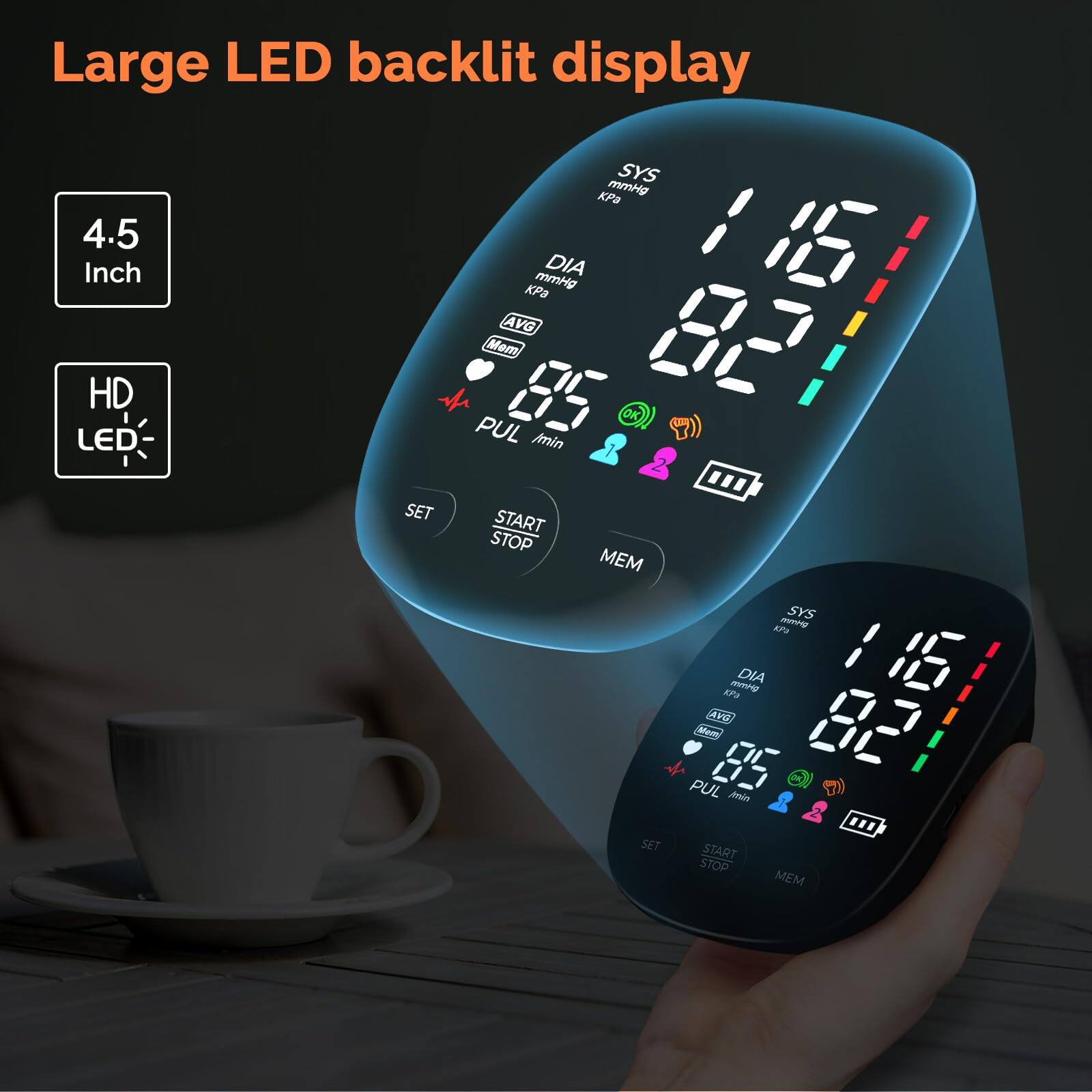 Large LED backlit display

4.5 Inch

HD LED

SYS KPa mmHg

DIA KPa mmHg

AVG

PUL min

SET START STOP MEM

SYS E9

DIA EPU

PUL Jsin

SET START STOP MEM