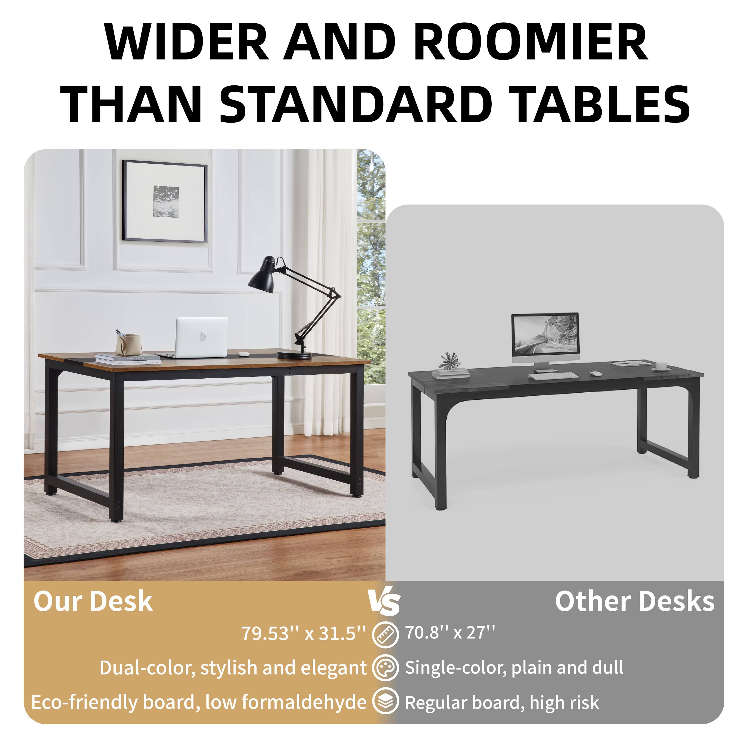WIDER AND ROOMIER THAN STANDARD TABLES

Our Desk  
79.53" x 31.5"  
Dual-color, stylish and elegant  
Eco-friendly board, low formaldehyde

vs

Other Desks  
70.8" x 27"  
Single-color, plain and dull  
Regular board, high risk