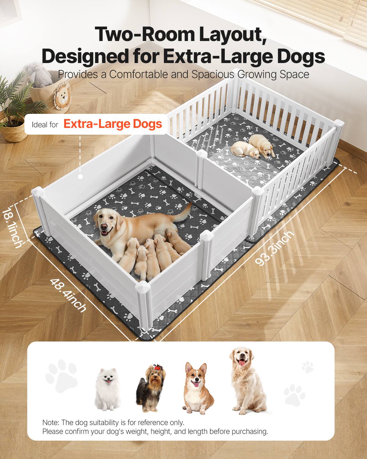 Two-Room Layout, Designed for Extra-Large Dogs  
Provides a Comfortable and Spacious Growing Space  

Ideal for Extra-Large Dogs  

18.1 inch  
48.4 inch  
93.3 inch  

Note: The dog suitability is for reference only. Please confirm your dog's weight, height, and length before purchasing.