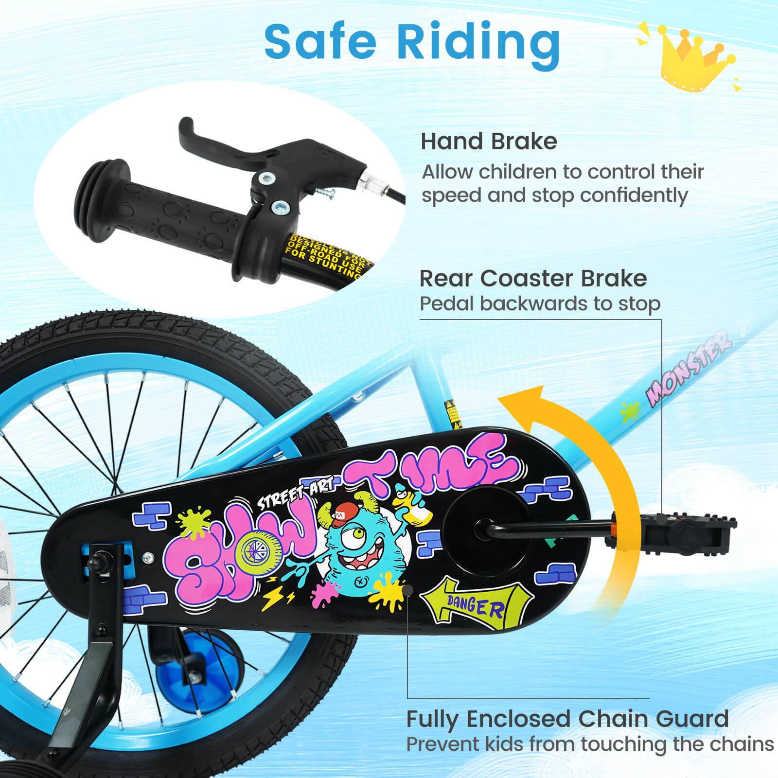 Safe Riding

Hand Brake
Allow children to control their speed and stop confidently

Rear Coaster Brake
Pedal backwards to stop

Fully Enclosed Chain Guard
Prevent kids from touching the chains