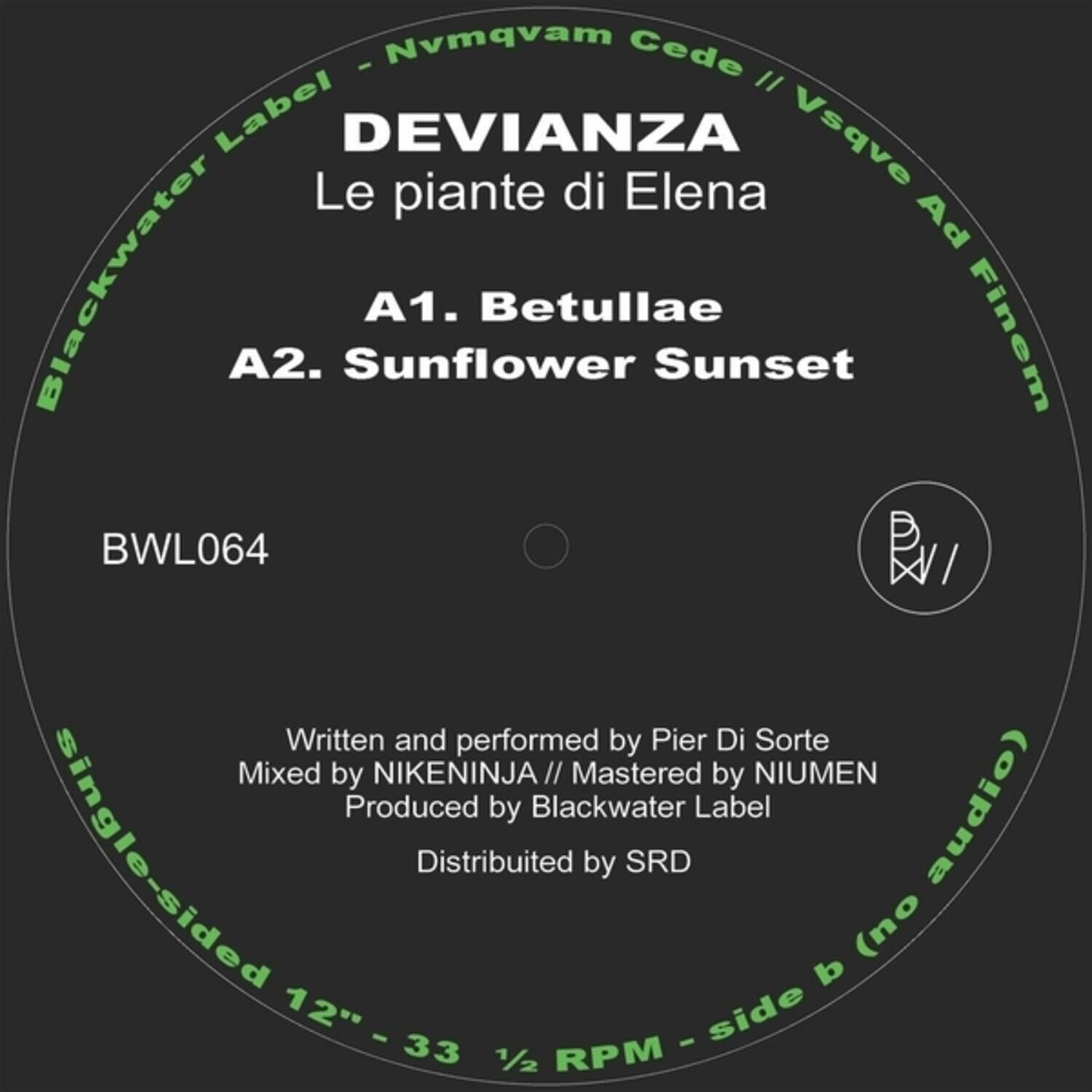 Sure, here is the corrected and grouped text from the image:

---

**DEVIANZA**  
Le piante di Elena

**A1. Betullae**  
**A2. Sunflower Sunset**

**BWL064**

---

**Blackwater Label**  
**Nvmqvam Cede // Vsqve Ad Finem**

---

**Written and performed by Pier Di Sorte**  
**Mixed by NIKENINJA // Mastered by NIUMEN**  
**Produced by Blackwater Label**  
**Distributed by SRD**

---

**Single-sided 12" - 33 1/2 RPM - side b (no audio)**

---