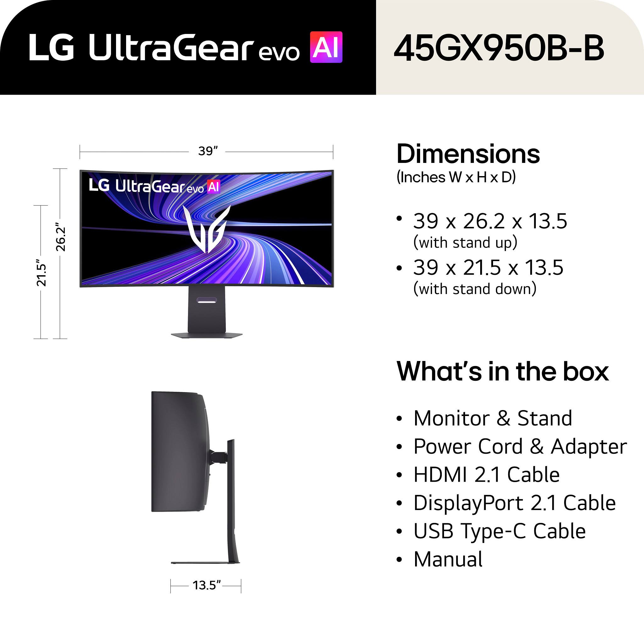 LG UltraGear evo AI 45GX950B-B

39" LG UltraGear evo AI

Dimensions (Inches W x H x D)
- 39 x 26.2 x 13.5 (with stand up)
- 39 x 21.5 x 13.5 (with stand down)

What's in the box
- Monitor & Stand
- Power Cord & Adapter
- HDMI 2.1 Cable
- DisplayPort 2.1 Cable
- USB Type-C Cable
- Manual