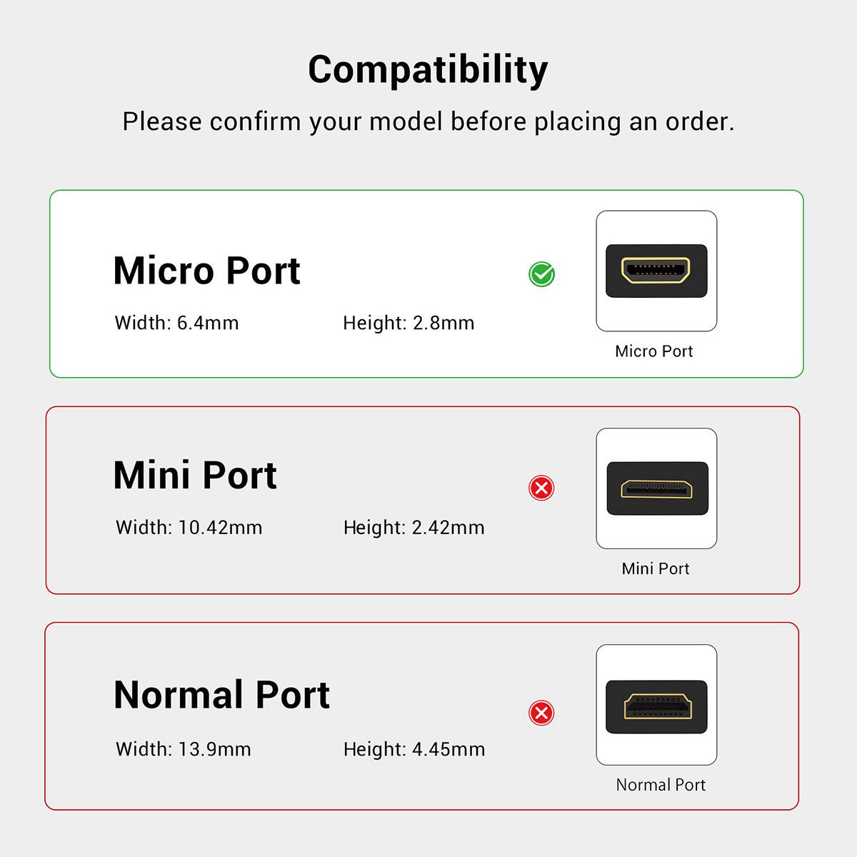 Compatibility  
Please confirm your model before placing an order.

Micro Port  
Width: 6.4mm  
Height: 2.8mm  
Micro Port

Mini Port  
Width: 10.42mm  
Height: 2.42mm  
Mini Port

Normal Port  
Width: 13.9mm  
Height: 4.45mm  
Normal Port