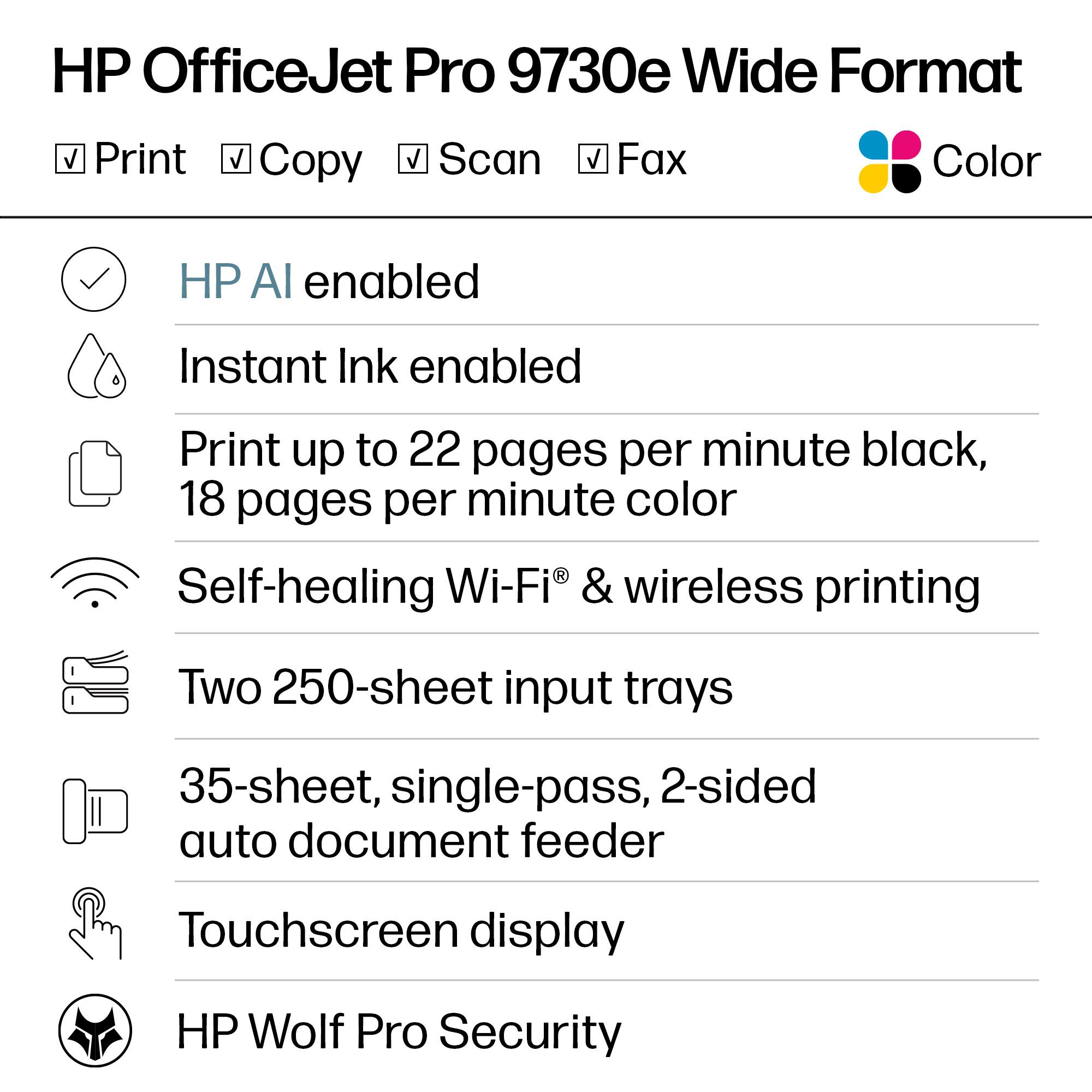 HP OfficeJet Pro 9730e Wide Format

- Print
- Copy
- Scan
- Fax
- Color

- HP AI enabled
- Instant Ink enabled
- Print up to 22 pages per minute black, 18 pages per minute color
- Self-healing Wi-Fi® & wireless printing
- Two 250-sheet input trays
- 35-sheet, single-pass, 2-sided auto document feeder
- Touchscreen display
- HP Wolf Pro Security