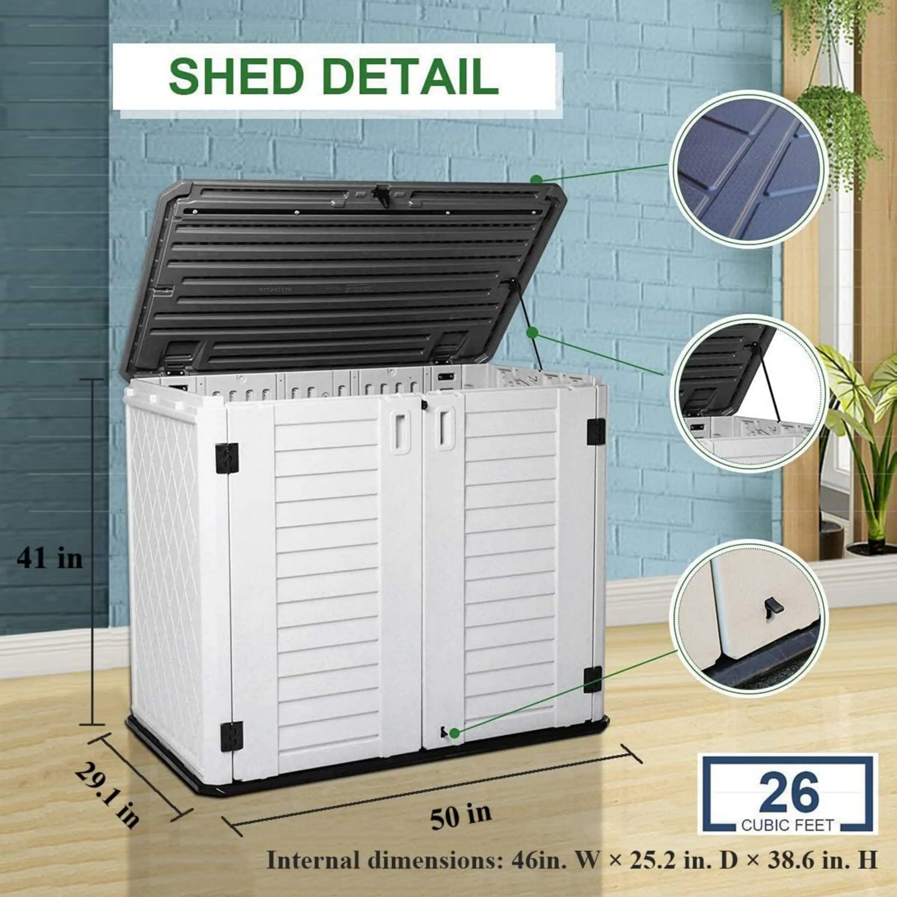 SHED DETAIL

41 in  
29.1 in  
50 in

Internal dimensions: 46 in. W x 25.2 in. D x 38.6 in. H

26 CUBIC FEET
