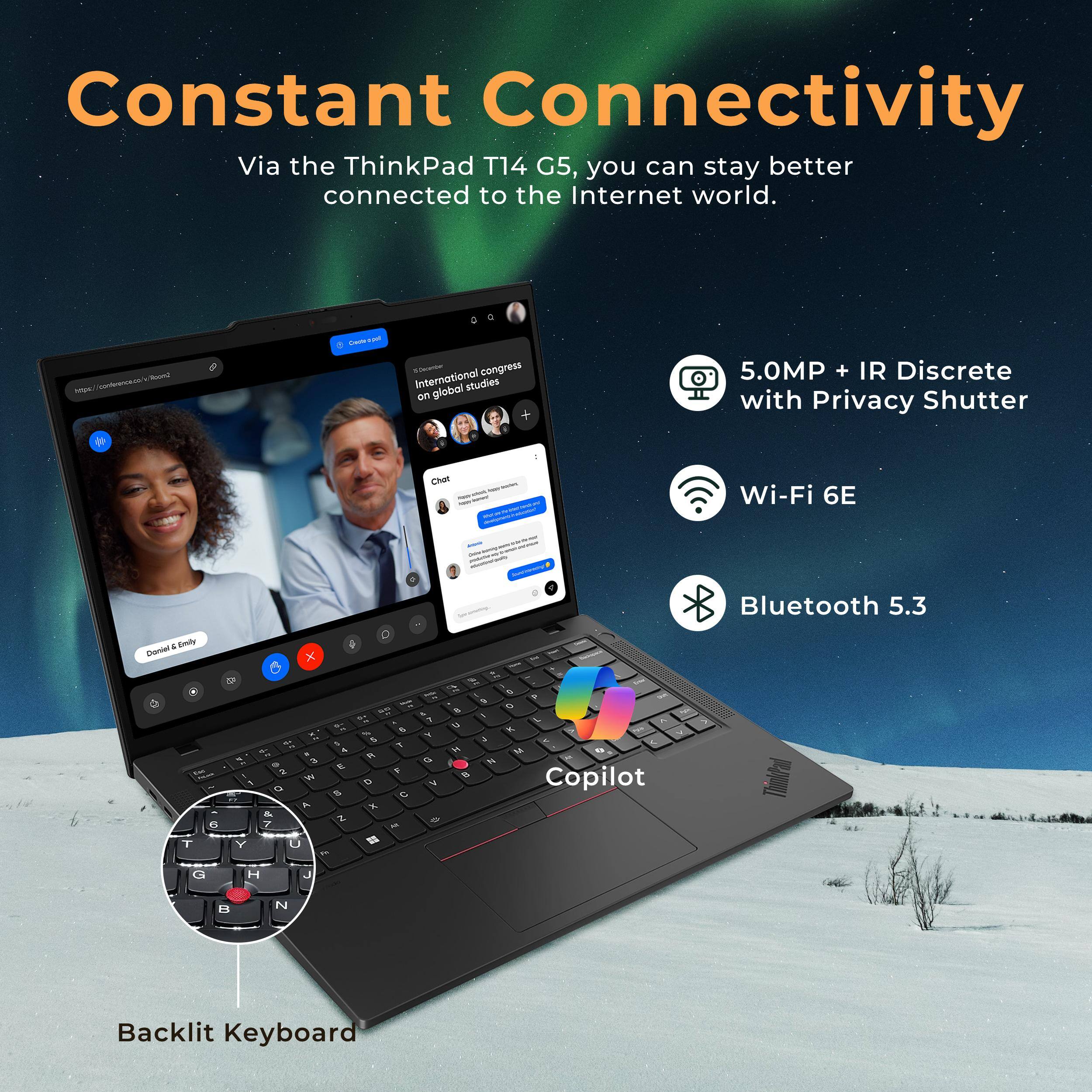 Constant Connectivity  
Via the ThinkPad T14 G5, you can stay better connected to the Internet world.

- 5.0MP + IR Discrete with Privacy Shutter
- Wi-Fi 6E
- Bluetooth 5.3
- Backlit Keyboard
- Copilot