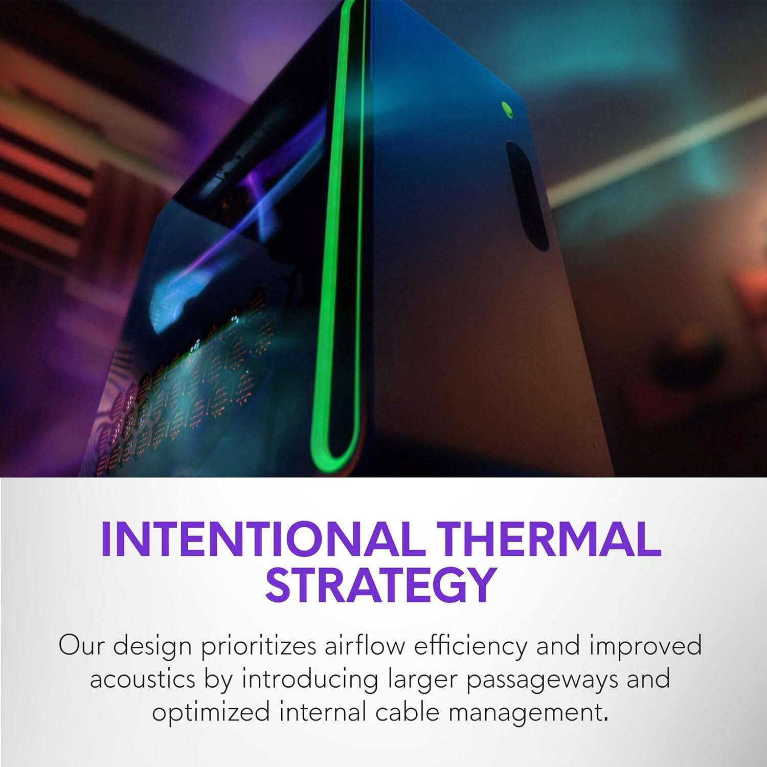 INTENTIONAL THERMAL STRATEGY

Our design prioritizes airflow efficiency and improved acoustics by introducing larger passageways and optimized internal cable management.