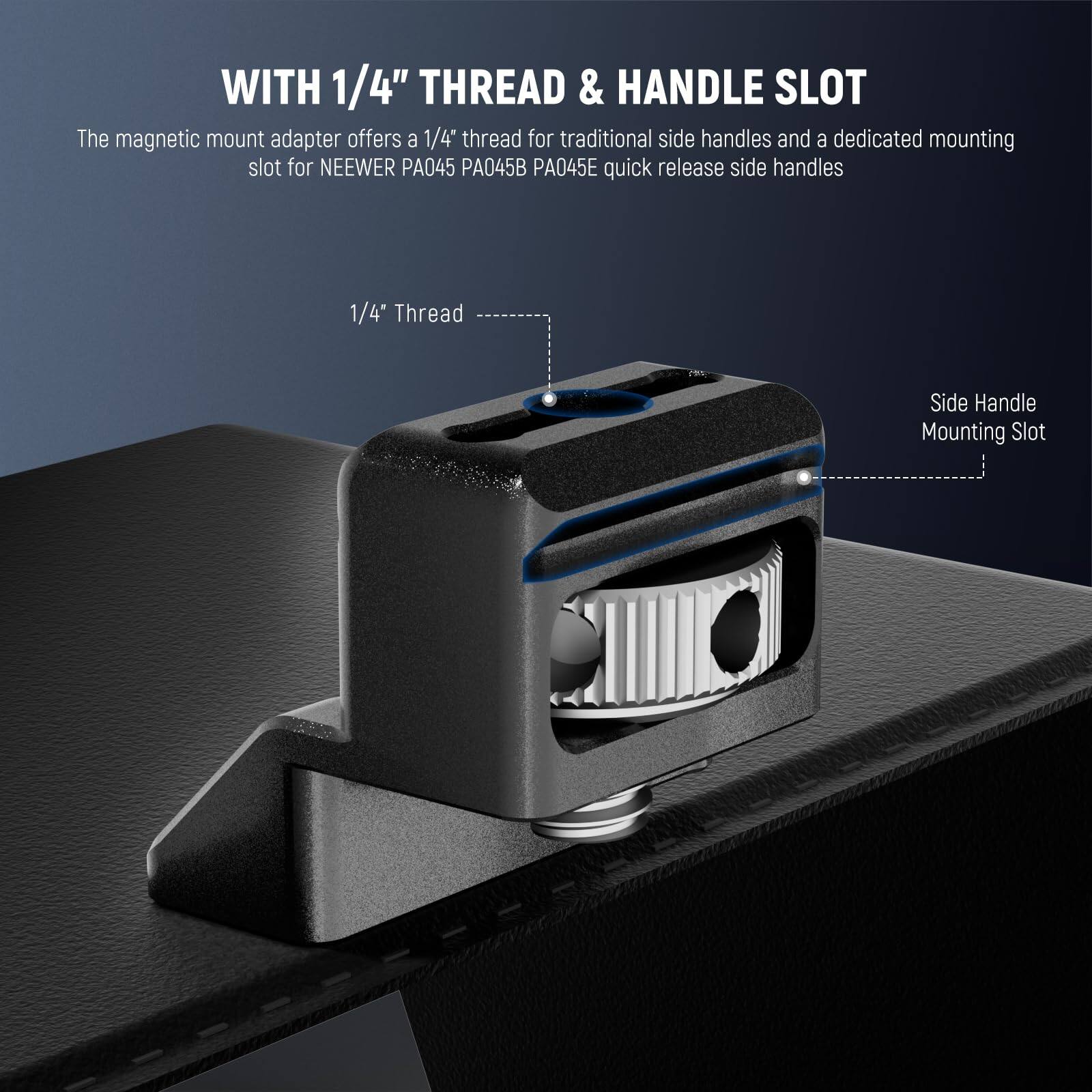 WITH 1/4" THREAD & HANDLE SLOT

The magnetic mount adapter offers a 1/4" thread for traditional side handles and a dedicated mounting slot for NEEWER PA045 PA045B PA045E quick release side handles.

1/4" Thread

Side Handle Mounting Slot